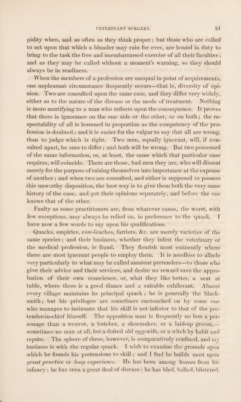pidity when, and as often as they think proper; but those who are called to act upon that which a blunder may ruin for ever, are bound in duty to bring to the task the free and unembarrassed exercise of all their faculties ; and as they may be called without a moment’s warning, so they should always be in readiness. When the members of a profession are unequal in point of acquirements, one unpleasant circumstance frequently occurs—that is, diversity of opi¬ nion. Two are consulted upon the same case, and they differ very widely, either as to the nature of the disease or the mode of treatment. Nothing is more mortifying to a man who reflects upon the consequence. It proves that there is ignorance on the one side or the other, or on both; the re¬ spectability of all is lessened in proportion as the competency of the pro¬ fession is doubted ; and it is easier for the vulg’ar to say that all are wrong, than to judge which is right. Two men, equally ignorant, will, if con¬ sulted apart, be sure to differ; and both will be wrong. But two possessed of the same information, or, at least, the same which that particular case requires, will coincide. There are those, bad men they are, who will dissent merely for the purpose of raising themselves into importance at the expense of another; and when two are consulted, and either is supposed to possess this unworthy disposition, the best way is to give them both the very same history of the case, and get their opinions separately, and before the one knows that of the other. Faulty as some practitioners are, from whatever cause, the worst, with few exceptions, may always be relied on, in preference to the quack. I have now a few words to say upon his qualifications. Quacks, empirics, cow-leaches, farriers, &c. are merely varieties of the same species; and their business, whether they infest the veterinary or the medical profession, is fraud. They flourish most eminently where there are most ignorant people to employ them. It is needless to allude very particularly to what may be called amateur pretenders—to those who give their advice and their services, and desire no reward save the appro¬ bation of their own conscience, or, what they like better, a seat at table, where there is a good dinner and a suitable exhilerant. Almost every village maintains its principal quack ; he is generally the black¬ smith ; but his privileges are sometimes encroached on by some one who manages to insinuate that his skill is not inferior to that of the pre¬ tender-in-chief himself. The opposition man is frequently no less a per¬ sonage than a weaver, a butcher, a shoemaker, or a laid-up groom,— sometimes no man at all, but a doited old egg-wife, or a witch by habit and repute. The sphere of these, however, is comparatively confined, and my business is with the regular quack. I wish to examine the grounds upon which he founds his pretensions to skill; and I find he builds most upon great practice or long experience. He has been among horses from his infancy ; he has seen a great deal of disease ; he has bled, balled, blistered,