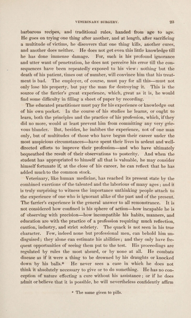 barbarous recipes, and traditional rules, handed from age to age. He goes on trying one thing after another, and at length, after sacrificing a multitude of victims, he discovers that one thing kills, another cures, and another does neither. He does not get even this little knowledge till he has done immense damage. For, such is his profound ignorance and utter want of penetration, he does not perceive his error till the con¬ sequences have been repeatedly exposed to his view: nothing but the death of his patient, times out of number, will convince him that his treat¬ ment is bad. The employer, of course, must pay for all this—must not only lose his property, but pay the man for destroying it. This is the source of the farrier’s great experience, which, great as it is, he would find some difficulty in filling a sheet of paper by recording. The educated practitioner must pay for his experience or knowledge out of his own pocket. In the course of his studies he learns, or ought to learn, both the principles and the practice of his profession, which, if they did no more, would at least prevent him from committing any very grie¬ vous blunder. But, besides, he imbibes the experience, not of one man only, but of multitudes of those who have begun their career under the most auspicious circumstances—have spent their lives in ardent and well- directed efforts to improve their profession—and who have ultimately bequeathed the result of their observations to posterity. And when the student has appropriated to himself all that is valuable, he may consider himself fortunate if, at the close of his career, he can reflect that he has added much to the common stock. Veterinary, like human medicine, has reached its present state by the combined exertions of the talented and the laborious of many ages ; and it is truly surprising to witness the importance unthinking people attach to the experience of one who is ignorant alike of the past and of the present. The farrier’s experience is the general answer to all remonstrance. It is not considered how confined is his sphere of action—how incapable he is of observing with precision—how incompatible his habits, manners, and education are with the practice of a profession requiring much reflection, caution, industry, and strict sobriety. The quack is not seen in his true character. Few, indeed none but professional men, can behold him un¬ disguised ; they alone can estimate his abilities; and they only have fre¬ quent opportunities of seeing them put to the test. His proceedings are regulated by rules the most absurd, or by none at all. He combats disease as if it were a thing to be drowned by his draughts or knocked down by his balls.* He never sees a case in which he does not think it absolutely necessary to give or to do something. He has no con¬ ception of nature effecting a cure without his assistance; or if he does admit or believe that it is possible, he will nevertheless confidently affirm * The name given to pills.