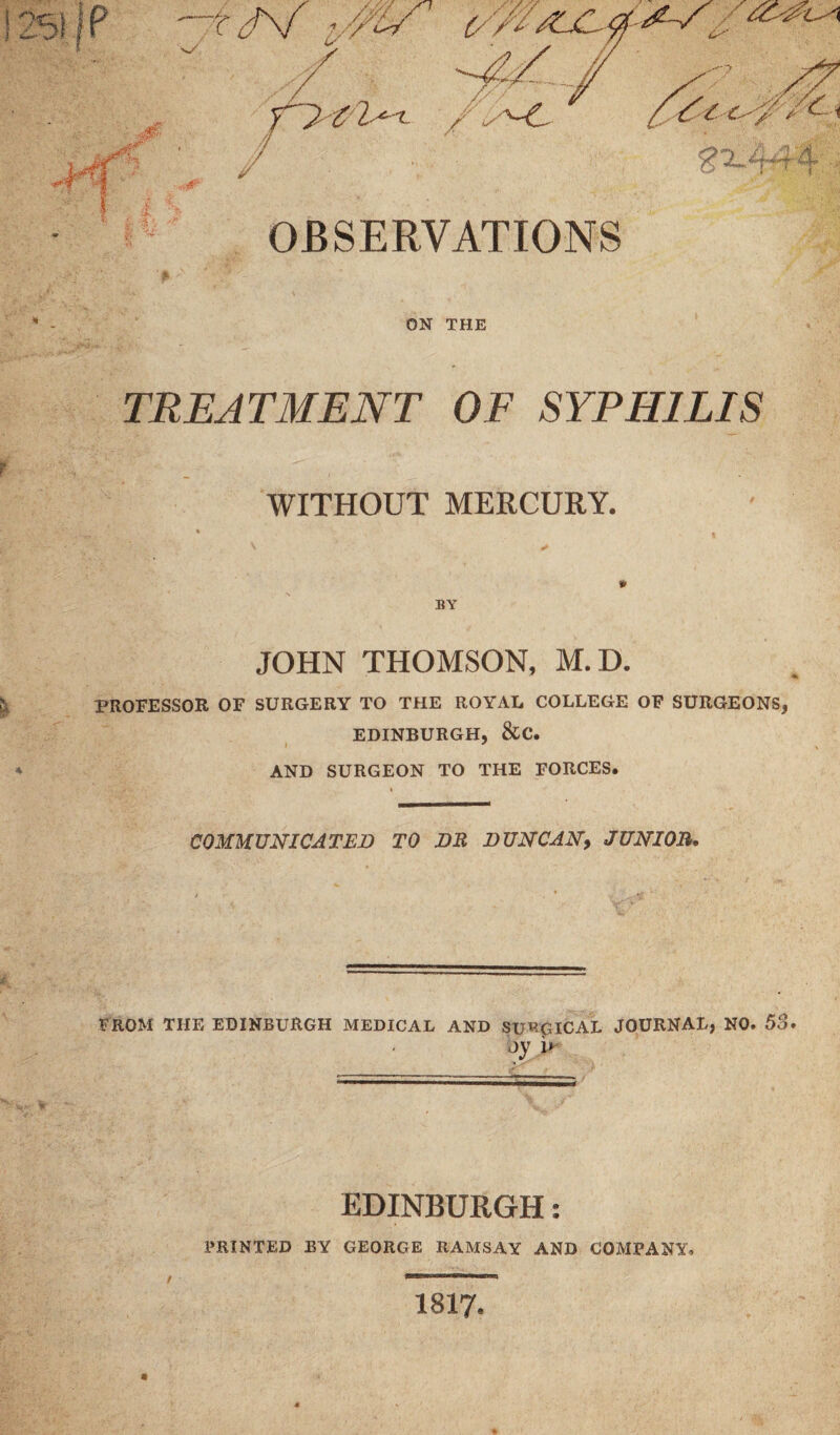 OBSERVATIONS ON THE TREATMENT OF SYPHILIS § WITHOUT MERCURY. *> BY JOHN THOMSON, M.D. > PROFESSOR OF SURGERY TO THE ROYAL COLLEGE OF SURGEONS, EDINBURGH, &C. I y * AND SURGEON TO THE FORCES. COMMUNICATED TO DR DUNCANy JUNIOR. FROM THE EDINBURGH MEDICAL AND SURGICAL JOURNAL, NO. 53. oy i> EDINBURGH: PRINTED BY GEORGE RAMSAY AND COMPANY. 1817.