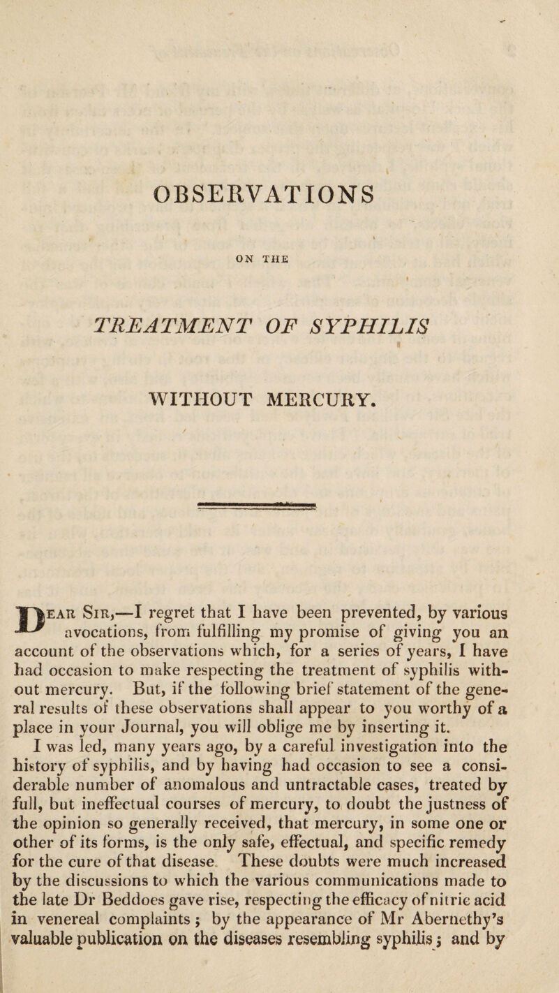 ON THE TREATMENT OF SYPHILIS I WITHOUT MERCURY. ✓ JP|ear Sir,—I regret that I have been prevented, by various avocations, from fulfilling my promise of giving you an account of the observations which, for a series of years, I have had occasion to make respecting the treatment of syphilis with¬ out mercury. But, if the following brief statement of the gene¬ ral results of these observations shall appear to you worthy of a place in your Journal, you will oblige me by inserting it. I was led, many years ago, by a careful investigation into the history of syphilis, and by having had occasion to see a consi¬ derable number of anomalous and untractable cases, treated by full, but ineffectual courses of mercury, to doubt the justness of the opinion so generally received, that mercury, in some one or other of its forms, is the only safe, effectual, and specific remedy for the cure of that disease These doubts were much increased by the discussions to which the various communications made to the late Dr Beddoes gave rise, respecting the efficacy of nitric acid in venereal complaints ; by the appearance of Mr Abernethy’s valuable publication on the diseases resembling syphilis $ and by