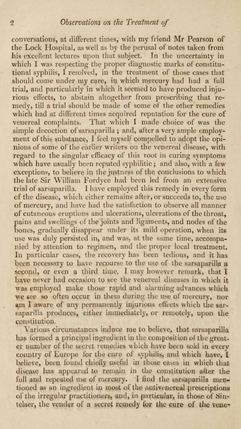 conversations, at different times, with my friend Mr Pearson of the Lock Hospital, as well as by the perusal of notes taken from his excellent lectures upon that subject. In the uncertainty in which I was respecting the proper diagnostic marks of constitu¬ tional syphilis, I resolved, in the treatment of those cases that should come under my care, in which mercury had had a full trial, and particularly in which it seemed to have produced inju¬ rious effects, to abstain altogether from prescribing that re¬ medy, till a trial should be made of some of the other remedies which had at different times acquired reputation for the cure of venereal complaints. That which I made choice of was the simple decoction of sarsaparilla ; and, after a very ample employ¬ ment of this substance, I feel myself compelled to adopt the opi¬ nions of some of the earlier writers on the venereal disease, with regard to the singular efficacy of this root in curing symptoms which have usually been reputed syphilitic; and also, with a fewr exceptions, to believe in the justness of the conclusions to which the late Sir William Fordyce had been led from an extensive trial of sarsaparilla. 1 have employed this remedy in every form of the disease, which either remains after, or succeeds to, the use of mercury, and have had the satisfaction to observe all manner of cutaneous eruptions and ulcerations, ulcerations of the throat, pains and swellings of the joints and ligaments, and nodes of the bones, gradually disappear under its mild operation, when its use was duly persisted in, and was, at the same time, accompa¬ nied by attention to regimen, and the proper local treatment. In particular cases, the recovery has been tedious, and it has been necessary to have recourse to the use of the sarsaparilla a second, or even a third time. I may however remark, that I have never had occasion to see the venereal diseases in which it was employed make those rapid and alarming advances which we see so often occur in them during the use of mercury, nor am I aware of any permanently injurious effects which the sar¬ saparilla produces, either immediately, or remotely, upon the constitution. Various circumstances induce me to believe, that sarsaparilla has formed a principal ingredient in the composition of the great¬ er number of the secret remedies which have been sold in every country of Europe for the cure of syphilis, and which have, I believe, been found chiefly useful in those cases in which that disease has appeared to remain in the constitution after the full and repeated use of mercury. I find the sarsaparilla men¬ tioned as an ingredient in most of the antivencreal prescriptions of the irregular practitioners, and, in particular, in those of Sin- telaer, the vender of a secret remedy for the cure of the vene-