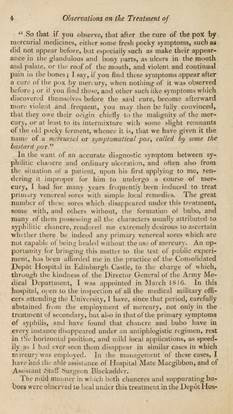 (i So that if you observe, that after the cure of the pox by mercurial medicines, either some fresh pocky symptoms, such as did not appear before, but especially such as make their appear¬ ance in the glandulous and bony parts, as ulcers in the mouth and palate, or the roof of the mouth, and violent and continual pain in the bones; 1 say, if you find these symptoms appear alter a cure ol the pox by mercury, when nothing of it was observed before ; or it you find these, and other such like symptoms which discovered themselves before the said cure, become afterward more violent and frequent, you may then be fully convinced, that they owe their origin chiefly to the malignity of the mer¬ cury, or at least to its intermixture with some slight remnants ol the old pocky ferment, whence it is, that we have given it the name of a mercurial or symptomatica! pox, called by some the bastard por In the want of an accurate diagnostic symptom between sy¬ philitic chancre and ordinary ulceration, and often also from the situation of a patient, upon his first applying to me, ren- de ring it improper for him to undergo a course of mer¬ cury, I had lor many years frequently been induced to treat primary venereal sores with simple local remedies. The great number of these sores which disappeared under this treatment, some with, and others without, tlie formation of bubo, and many of them possessing all the characters usually attributed to syphilitic chancre, rendered me extremely desirous to ascertain whether there be indeed any primary venereal sores which are not capable of being healed without the use of mercury. An op¬ portunity for bringing this matter to the test of public experi¬ ment, has been afforded me in the practice of the Consolidated Depot Hospital in Edinburgh Castle, to the charge of which, through the kindness of the Director General of the Army Me¬ dical Department, I was appointed in March 1816. In this hospital, open to the inspection of all the medical military offi¬ cers attending the University, I have, since that period, carefully abstained from the employment of mercury, not only in the . treatment of secondary, but also in that of the primary symptoms of syphilis, and have found that chancre and bubo have in every instance disappeared under an antiphlogistic regimen, rest in th'e horizontal position, and mild local applications, as speed¬ ily as 1 had ever seen them disappear in similar cases in which mercury was employed. In the management of these cases, I have had the able assistance of Hospital Mate Macgibbon, and of Assistant Staff'Surgeon Blackadder. The mild manner in which both chancres and suppurating bu¬ boes were observed to heal under this treatment in the Depot Hos-