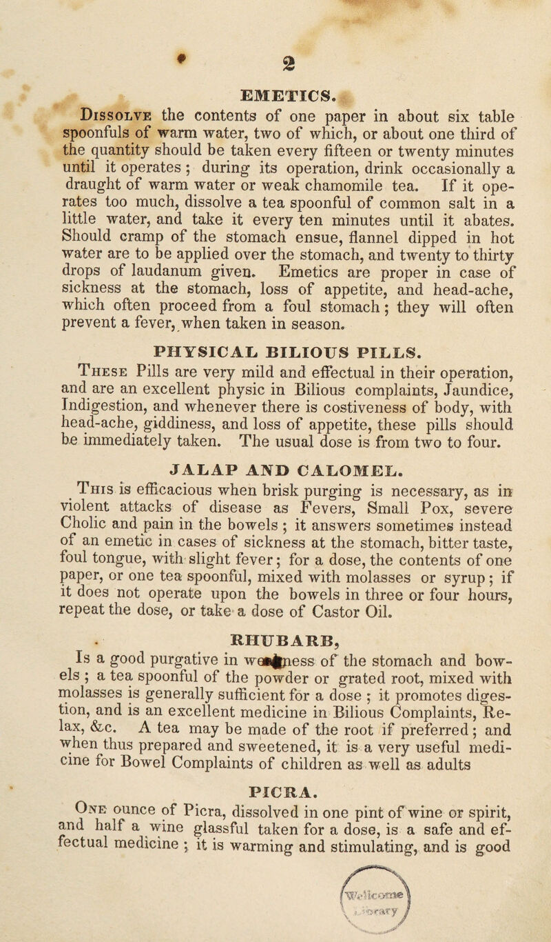 f # EMETICS. Dissolve the contents of one paper in about six table spoonfuls of warm water, two of which, or about one third of the quantity should be taken every fifteen or twenty minutes until it operates ; during its operation, drink occasionally a draught of warm water or weak chamomile tea. If it ope¬ rates too much, dissolve a tea spoonful of common salt in a little water, and take it every ten minutes until it abates. Should cramp of the stomach ensue, flannel dipped in hot water are to be applied over the stomach, and twenty to thirty drops of laudanum given. Emetics are proper in case of sickness at the stomach, loss of appetite, and head-ache, which often proceed from a foul stomach; they will often prevent a fever, when taken in season. PHYSICAL BILIOUS PILLS. These Pills are very mild and effectual in their operation, and are an excellent physic in Bilious complaints, Jaundice, Indigestion, and whenever there is costiveness of body, with head-ache, giddiness, and loss of appetite, these pills should be immediately taken. The usual dose is from two to four. JALAP AND CALOMEL. This is efficacious when brisk purging is necessary, as in violent attacks of disease as Fevers, Small Pox, severe Cholic and pain in the bowels ; it answers sometimes instead ot an emetic in cases of sickness at the stomach, bitter taste, foul tongue, with slight fever; for a dose, the contents of one paper, or one tea spoonful, mixed with molasses or syrup; if it does not operate upon the bowels in three or four hours, repeat the dose, or take a dose of Castor Oil. RHUBARB, Is a good purgative in weakness of the stomach and bow¬ els ; a tea spoonful of the powder or grated root, mixed with molasses is generally sufficient for a dose ; it promotes diges¬ tion, and is an excellent medicine in Bilious Complaints, Re¬ lax, &c. A tea may be made of the root if preferred; and when thus prepared and sweetened, it is a very useful medi¬ cine for Bowel Complaints of children as well as adults PICRA. One ounce of Picra, dissolved in one pint of wine or spirit, and half a wine glassful taken for a dose, is a safe and ef¬ fectual medicine ; it is warming and stimulating, and is good