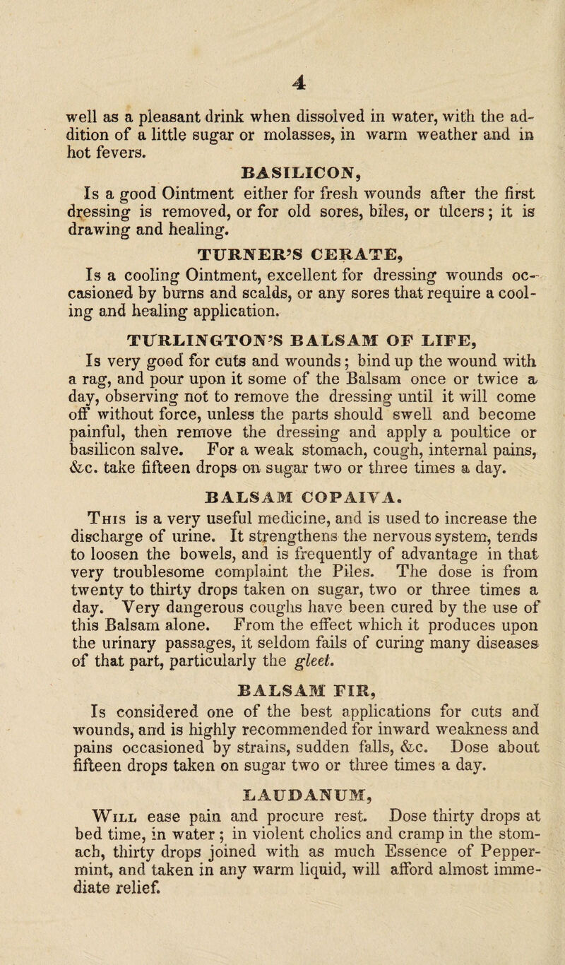 well as a pleasant drink when dissolved in water, with the ad¬ dition of a little sugar or molasses, in warm weather and in hot fevers. BASILICON, Is a good Ointment either for fresh wounds after the first dressing is removed, or for old sores, biles, or hlcers; it is drawing and healing. TURNER’S CERATE, Isa cooling Ointment, excellent for dressing wounds oc¬ casioned by burns and scalds, or any sores that require a cool¬ ing and healing application. TURLINGTON’S BALSAM OF LIFE, Is very good for cuts and wounds; bind up the wound with a rag, and pour upon it some of the Balsam once or twice a day, observing not to remove the dressing until it will come off without force, unless the parts should swell and become painful, then remove the dressing and apply a poultice or basilicon salve. For a weak stomach, cough, internal pains, &e. take fifteen drops on sugar two or three times a day. BALSAM COPAIVA. This i3 a very useful medicine, and is used to increase the discharge of urine. It strengthens the nervous system, tends to loosen the bowels, and is frequently of advantage in that very troublesome complaint the Piles. The dose is from twenty to thirty drops taken on sugar, two or three times a day. Very dangerous coughs have been cured by the use of this Balsam alone. From the effect which it produces upon the urinary passages, it seldom fails of curing many diseases of that part, particularly the gleet. BALSAM FIR, Is considered one of the best applications for cuts and wounds, and is highly recommended for inward weakness and pains occasioned by strains, sudden falls, &c. Dose about fifteen drops taken on sugar two or three times a day. LAUDANUM, Will ease pain and procure rest. Dose thirty drops at bed time, in water ; in violent cholics and cramp in the stom¬ ach, thirty drops joined with as much Essence of Pepper¬ mint, and taken in any warm liquid, will afford almost imme¬ diate relief.