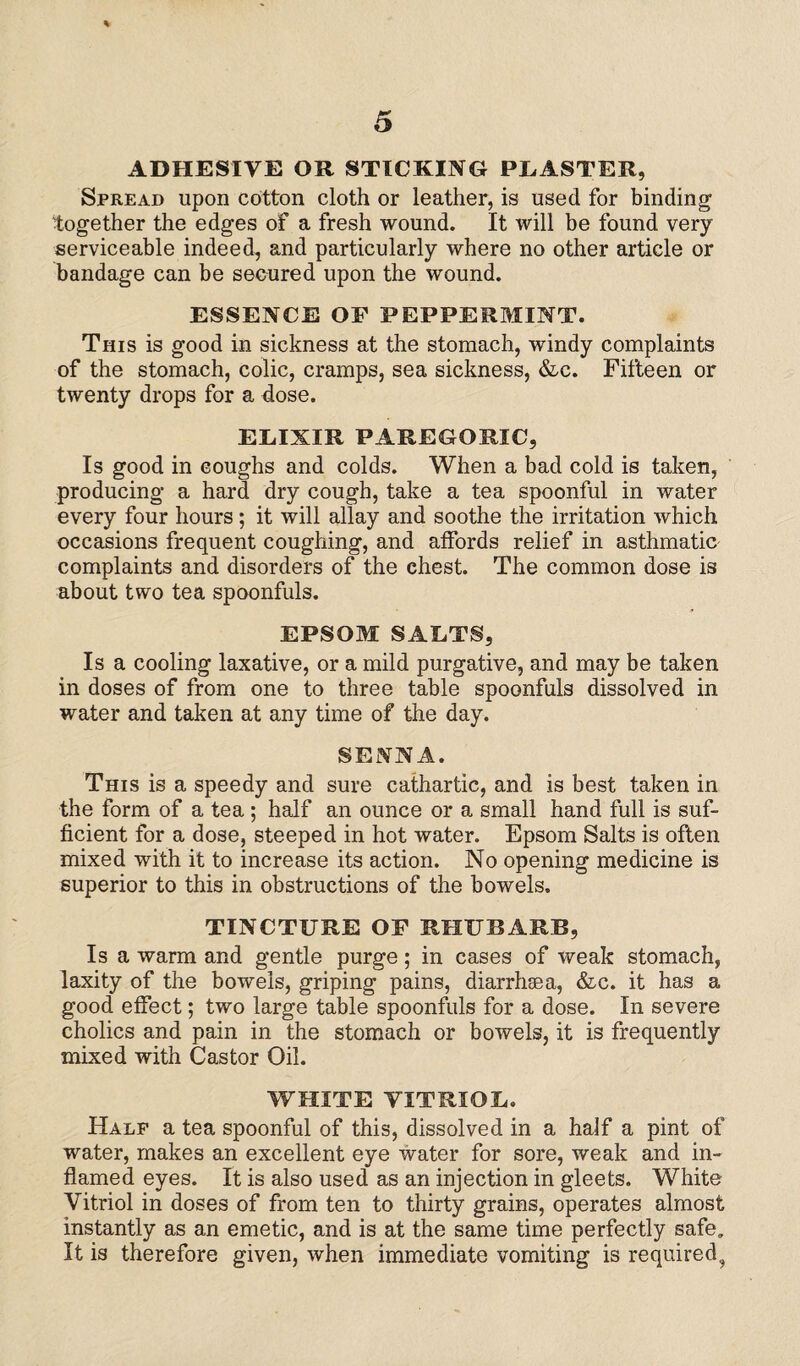 % 5 ADHESIVE OR STICKING PLASTER, Spread upon cotton cloth or leather, is used for binding together the edges of a fresh wound. It will be found very serviceable indeed, and particularly where no other article or bandage can be secured upon the wound. ESSENCE OF PEPPERMINT. This is good in sickness at the stomach, windy complaints of the stomach, colic, cramps, sea sickness, &c. Fifteen or twenty drops for a dose. ELIXIR PAREGORIC, Is good in coughs and colds. When a bad cold is taken, producing a hard dry cough, take a tea spoonful in water every four hours; it will allay and soothe the irritation which occasions frequent coughing, and affords relief in asthmatic complaints and disorders of the chest. The common dose is about two tea spoonfuls. EPSOM SALTS, Is a cooling laxative, or a mild purgative, and may be taken in doses of from one to three table spoonfuls dissolved in water and taken at any time of the day. SENNA. This is a speedy and sure cathartic, and is best taken in the form of a tea; half an ounce or a small hand full is suf¬ ficient for a dose, steeped in hot water. Epsom Salts is often mixed with it to increase its action. No opening medicine is superior to this in obstructions of the bowels. TINCTURE OF RHUBARB, Is a warm and gentle purge; in cases of weak stomach, laxity of the bowels, griping pains, diarrhsea, &c. it has a good effect; two large table spoonfuls for a dose. In severe cholics and pain in the stomach or bowels, it is frequently mixed with Castor Oil. WHITE VITRIOL. Half a tea spoonful of this, dissolved in a half a pint of water, makes an excellent eye water for sore, weak and in¬ flamed eyes. It is also used as an injection in gleets. White Vitriol in doses of from ten to thirty grains, operates almost instantly as an emetic, and is at the same time perfectly safe. It is therefore given, when immediate vomiting is required,,