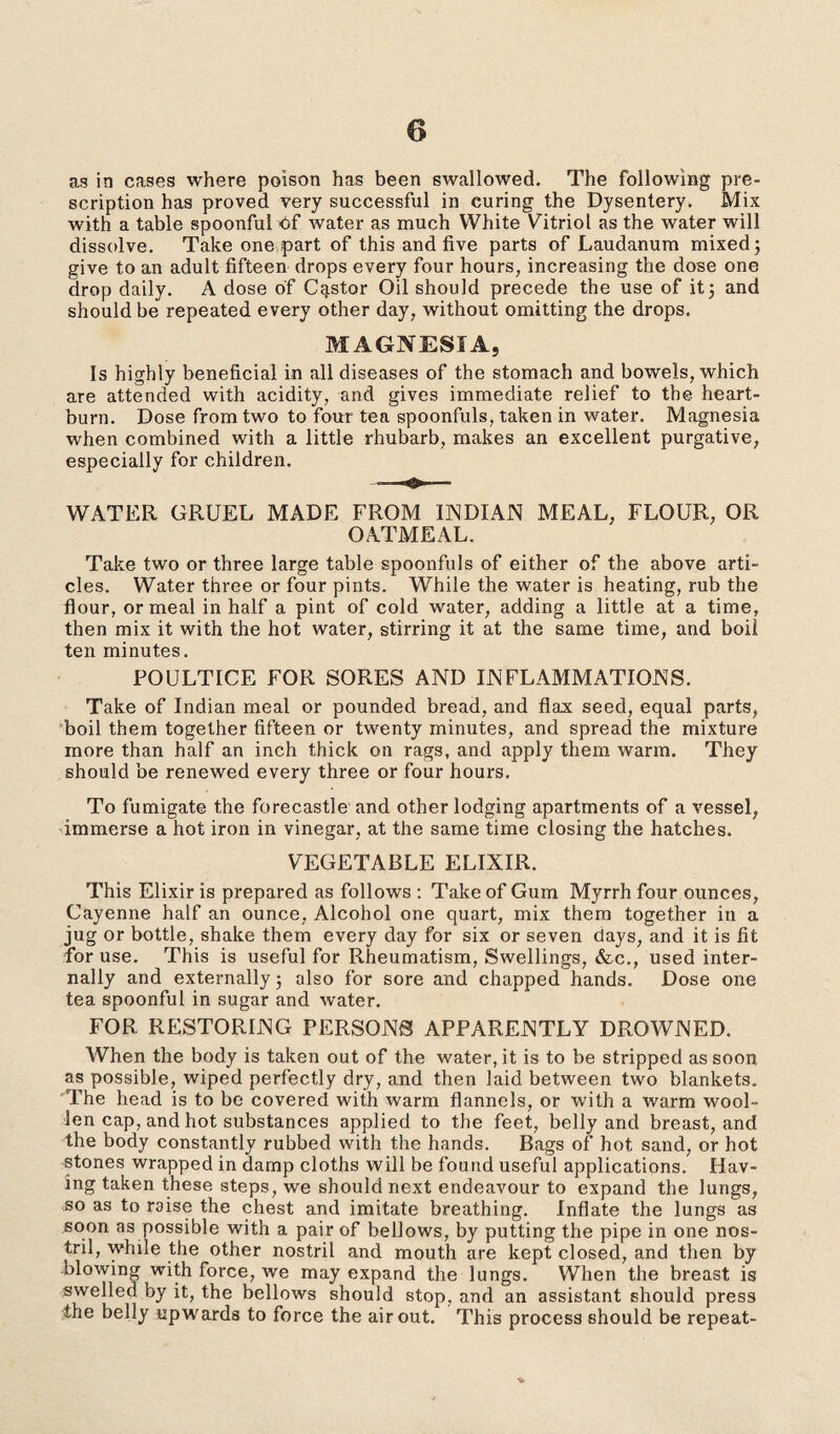 as in cases where poison has been swallowed. The following pre¬ scription has proved very successful in curing the Dysentery. Mix with a table spoonful Of water as much White Vitriol as the water will dissolve. Take one part of this and five parts of Laudanum mixed; give to an adult fifteen drops every four hours, increasing the dose one drop daily. A dose of Castor Oil should precede the use of it; and should be repeated every other day, without omitting the drops. MAGNESIA, Is highly beneficial in all diseases of the stomach and bowels, which are attended with acidity, and gives immediate relief to the heart¬ burn. Dose from two to four tea spoonfuls, taken in water. Magnesia when combined with a little rhubarb, makes an excellent purgative, especially for children. WATER GRUEL MADE FROM INDIAN MEAL, FLOUR, OR OATMEAL. Take two or three large table spoonfuls of either of the above arti¬ cles. Water three or four pints. While the water is heating, rub the flour, or meal in half a pint of cold water, adding a little at a time, then mix it with the hot water, stirring it at the same time, and boil ten minutes. POULTICE FOR SORES AND INFLAMMATIONS. Take of Indian meal or pounded bread, and flax seed, equal parts, boil them together fifteen or twenty minutes, and spread the mixture more than half an inch thick on rags, and apply them warm. They should be renewed every three or four hours. To fumigate the forecastle and other lodging apartments of a vessel, immerse a hot iron in vinegar, at the same time closing the hatches. VEGETABLE ELIXIR. This Elixir is prepared as follows : Take of Gum Myrrh four ounces, Cayenne half an ounce, Alcohol one quart, mix them together in a jug or bottle, shake them every day for six or seven days, and it is fit for use. This is useful for Rheumatism, Swellings, &c., used inter¬ nally and externally; also for sore and chapped hands. Dose one tea spoonful in sugar and water. FOR RESTORING PERSONS APPARENTLY DROWNED. When the body is taken out of the water, it is to be stripped as soon as possible, wiped perfectly dry, and then laid between two blankets. The head is to be covered with warm flannels, or with a warm wool¬ len cap, and hot substances applied to the feet, belly and breast, and the body constantly rubbed with the hands. Bags of hot sand, or hot stones wrapped in damp cloths will be found useful applications. Hav¬ ing taken these steps, we should next endeavour to expand the lungs, .so as to raise the chest and imitate breathing. Inflate the lungs as soon as possible with a pair of bellows, by putting the pipe in one nos¬ tril, while the other nostril and mouth are kept closed, and then by blowing with force, we may expand the lungs. When the breast is swelled by it, the bellows should stop, and an assistant should press the belly upwards to force the air out. This process should be repeat-