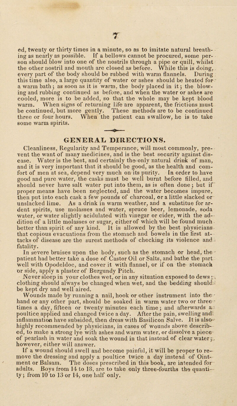 7 ed, twenty or thirty times in a minute, so as to imitate natural breath¬ ing as nearly as possible. If a bellows cannot be procured, some per¬ son should blow into one of the nostrils through a pipe or quill, whilst the other nostril and mouth are closed as before. While this is doing, every part of the body should be rubbed with warm flannels. During this time also, a large quantity of water or ashes should be heated for a warm bath; as soon as it is warm, the body placed in it; the blow¬ ing and rubbing continued as before, and when the water or ashes are cooled, more is to be added, so that the whole may be kept blood warm. When signs of returning life are apparent, the frictions must be continued, but more gently. These methods are to be continued three or four hours. When the patient can swallow, he is to take some warm spirits. GENERAL DIRECTIONS. Cleanliness, Regularity and Temperance, will most commonly, pre¬ vent the want of many medicines, and is the best security against dis¬ ease. Water is the best, and certainly the-only natural drink of man, and it is very important that it should be good, as the health and com¬ fort of men at sea, depend very much on its purity. In order to have good and pure water, the casks must be well burnt before filled, and should never have salt water put into them, as is often done; but if proper means have been neglected, and the water becomes impure, then put into each cask a few pounds of charcoal, or a little slacked or unslacked lime. As a drink in warm weather, and a substitue for ar¬ dent spirits, use molasses and water, spruce beer, lemonade, soda water, or water slightly acidulated with vinegar or cider, with the ad¬ dition of a little molasses or sugar, either of which will be found much better than spirit of any kind. It is allowed by the best physicians that copious evacuations from the stomach and bowels in the first at¬ tacks of disease are the surest methods of checking its violence and fatality. In severe bruises upon the body, such as the stomach or head, the ■ patient had better take a dose of Castor Oil or Salts, and bathe the part well with Opodeldoc, and cover it with flannel, or if on the stomach or side, apply a plaster of Burgundy Pitch. Never sleep in your clothes wet, or in any situation exposed to dews ; , clothing should always be changed when wet, and the bedding should be kept dry and well aired. Wounds made by running a nail, hook or other instrument into the hand or any other part, should be soaked in warm water two or three ■ times a day, fifteen or twenty minutes each time; and afterwards a poultice applied and changed twice a day. After the pain, swelling and inflammation have subsided, then dress with Basilicon Salve. It is also highly recommended by physicians, in cases of wounds above describ¬ ed, to make a strong lye with ashes and warm water, or dissolve a piece of pearlash in water and soak the wound in that instead of clear water; however, either will answer. If a wound should swell and become painful, it will be proper to re¬ move the dressing and apply a poultice twice a day instead of Oint¬ ment or Balsam. The doses prescribed in this book, are intended for adults. Boys from 14 to 18, are to take only three-fourths the quanti¬ ty ; from 10 to 13 or 14, one half only.