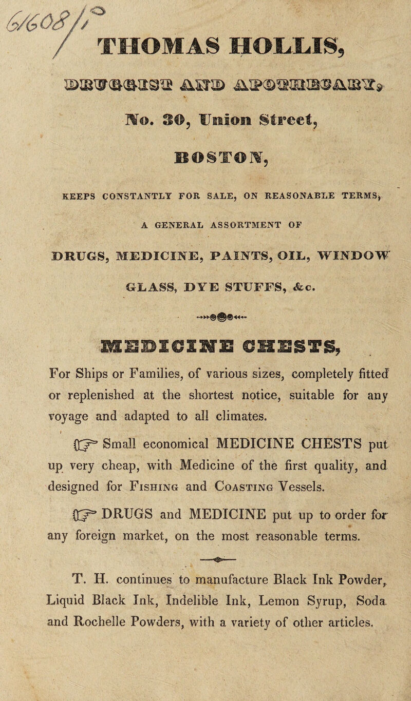 / THOMAS HOLLIS, ®iBW®®a3is iisra> 4u?3>,asK2mara» Mo. S<t>, UeiIoh !§treef5 BOTTOM, KEEPS CONSTANTLY FOR SALE, ON REASONABLE TERMS, A GENERAL ASSORTMENT OF DRUGS, MEDICINE, PAINTS, OIL, WINDOW GLASS, DYE STUFFS, &c. -4^ IttEBICSNE CHESTS, For Ships or Families, of various sizes, completely fitted or replenished at the shortest notice, suitable for any voyage and adapted to all climates. Small economical MEDICINE CHESTS put up very cheap, with Medicine of the first quality, and designed for Fishing and Coasting Vessels. DRUGS and MEDICINE put up to order for any foreign market, on the most reasonable terms. —— T. H. continues to manufacture Black Ink Powder,, Liquid Black Ink, Indelible Ink, Lemon Syrup, Soda. and Rochelle Powders, with a variety of other articles.