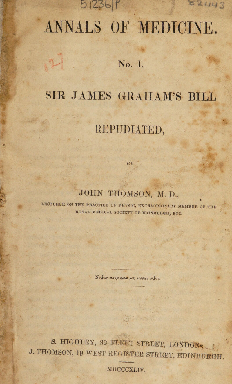 ^ U M 5 ANNALS OF MEDICINE. •fS? in 1 No. 1. SIR JAMES GRAHAM’S BILL REPUDIATED, BY ^•|A; ‘ -'A JOHN THOMSON, M. D, LECTURER ON THE PRACTICE OF PHYSIC, EXTRAORDINARY MEMBER OF THE ROYAL MEDICAL SOCIETY OF EDINBURGH, ETC. (ViOfA'nf^CC ft?! (AOVOi'D 0\piv< S. HIGHLEY, 32 FLEET STREET, LONDON- • J. THOMSON, 19 WEST REGISTER STREET, EDINBURGH. mdcccxliv.