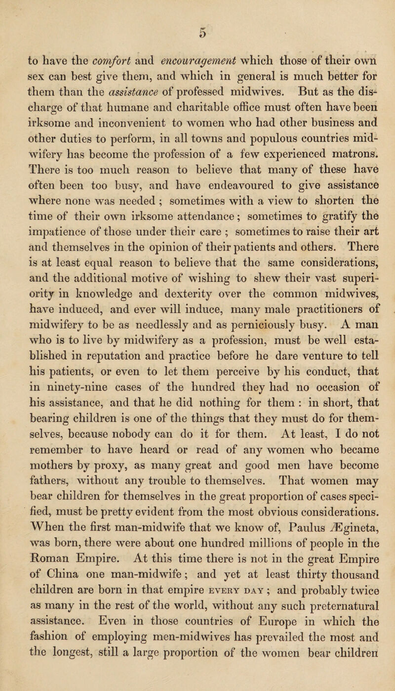 to have the comfort and encouragement which those of their own sex can best give them, and which in general is much better for them than the assistance of professed midwives. But as the dis¬ charge of that humane and charitable office must often have been irksome and inconvenient to women who had other business and other duties to perform, in all towns and populous countries mid¬ wifery has become the profession of a few experienced matrons. There is too much reason to believe that many of these have often been too busy, and have endeavoured to give assistance where none was needed ; sometimes with a view to shorten the time of their own irksome attendance; sometimes to gratify the impatience of those under their care ; sometimes to raise their art and themselves in the opinion of their patients and others. There is at least equal reason to believe that the same considerations, and the additional motive of wishing to shew their vast superi¬ ority in knowledge and dexterity over the common midwives, have induced, and ever will induce, many male practitioners of midwifery to be as needlessly and as perniciously busy. A man who is to live by midwifery as a profession, must be well esta¬ blished in reputation and practice before he dare venture to tell his patients, or even to let them perceive by his conduct, that in ninety-nine cases of the hundred they had no occasion of his assistance, and that he did nothing for them : in short, that bearing children is one of the things that they must do for them¬ selves, because nobody can do it for them. At least, I do not remember to have heard or read of any women who became mothers by proxy, as many great and good men have become fathers, without any trouble to themselves. That women may bear children for themselves in the great proportion of cases speci¬ fied, must be pretty evident from the most obvious considerations. When the first man-midwife that we know of, Paulus iEgineta, was born, there were about one hundred millions of people in the Roman Empire. At this time there is not in the great Empire of China one man-midwife; and yet at least thirty thousand children are born in that empire every day ; and probably twice as many in the rest of the world, without any such preternatural assistance. Even in those countries of Europe in which the fashion of employing men-midwives has prevailed the most and the longest, still a large proportion of the women bear children