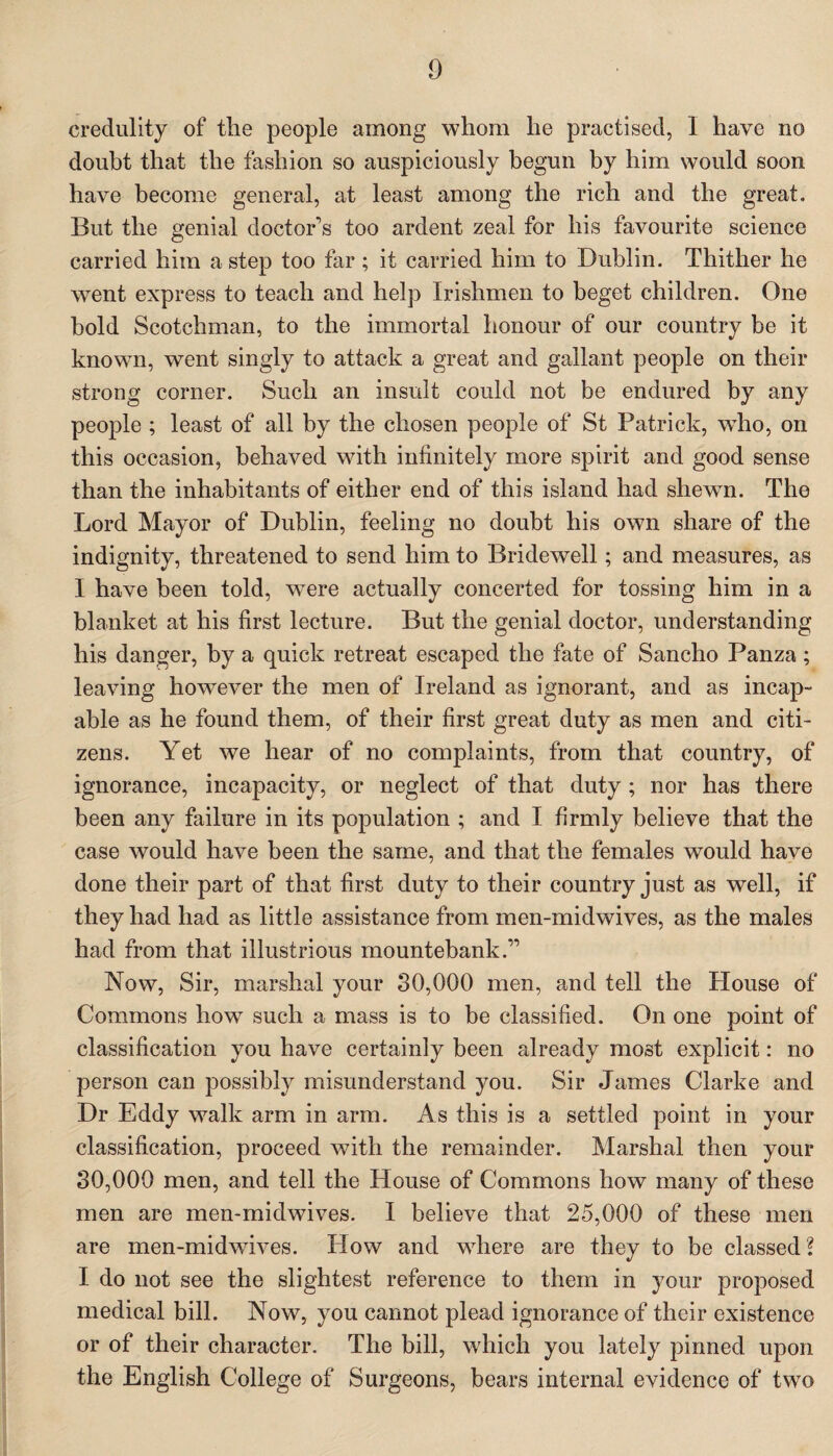 credulity of the people among whom he practised, 1 have no doubt that the fashion so auspiciously begun by him would soon have become general, at least among the rich and the great. But the genial doctor's too ardent zeal for his favourite science carried him a step too far ; it carried him to Dublin. Thither he went express to teach and help Irishmen to beget children. One hold Scotchman, to the immortal honour of our country be it known, went singly to attack a great and gallant people on their strong corner. Such an insult could not be endured by any people ; least of all by the chosen people of St Patrick, wTho, on this occasion, behaved with infinitely more spirit and good sense than the inhabitants of either end of this island had shewn. The Lord Mayor of Dublin, feeling no doubt his own share of the indignity, threatened to send him to Bridewell; and measures, as I have been told, were actually concerted for tossing him in a blanket at his first lecture. But the genial doctor, understanding his danger, by a quick retreat escaped the fate of Sancho Panza; leaving however the men of Ireland as ignorant, and as incap¬ able as he found them, of their first great duty as men and citi¬ zens. Yet we hear of no complaints, from that country, of ignorance, incapacity, or neglect of that duty; nor has there been any failure in its population ; and I firmly believe that the case would have been the same, and that the females would have done their part of that first duty to their country just as well, if they had had as little assistance from men-midwives, as the males had from that illustrious mountebank.” Now, Sir, marshal your 30,000 men, and tell the House of Commons howT such a mass is to be classified. On one point of classification you have certainly been already most explicit: no person can possibly misunderstand you. Sir James Clarke and Dr Eddy walk arm in arm. As this is a settled point in your classification, proceed with the remainder. Marshal then your 30,000 men, and tell the House of Commons how many of these men are men-midwives. I believe that 25,000 of these men are men-midwives. How and where are they to be classed? I do not see the slightest reference to them in your proposed medical bill. Now, you cannot plead ignorance of their existence or of their character. The bill, which you lately pinned upon the English College of Surgeons, bears internal evidence of two