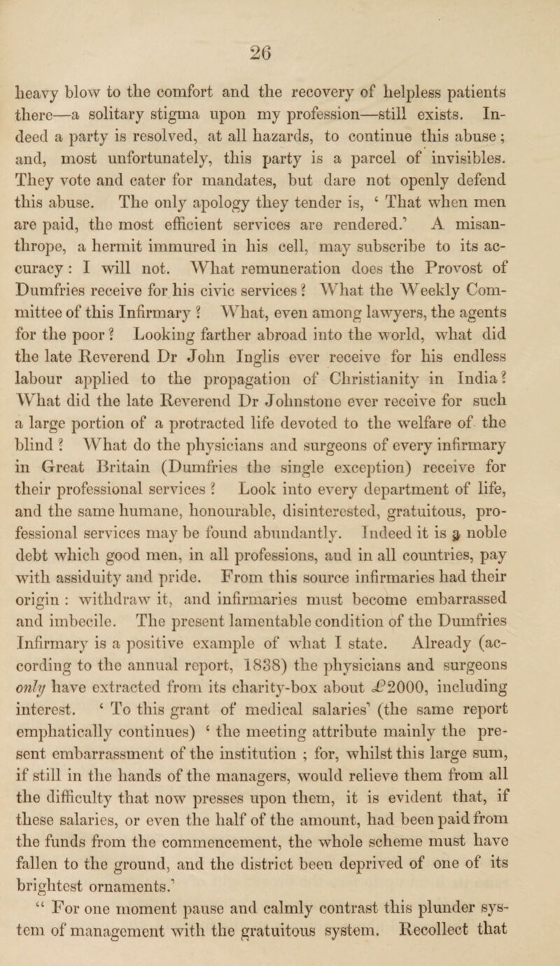 heavy blow to the comfort and the recovery of helpless patients there—a solitary stigma upon my profession—still exists. In¬ deed a party is resolved, at all hazards, to continue this abuse; and, most unfortunately, this party is a parcel of invisibles. They vote and cater for mandates, but dare not openly defend this abuse. The only apology they tender is, ‘ That when men are paid, the most efficient services are rendered.1 A misan¬ thrope, a hermit immured in his cell, may subscribe to its ac¬ curacy : I will not. What remuneration does the Provost of Dumfries receive for his civic services ? What the Weekly Com¬ mittee of this Infirmary ? What, even among lawyers, the agents for the poor ? Looking farther abroad into the world, what did the late Reverend Dr John Inglis ever receive for his endless labour applied to the propagation of Christianity in India? What did the late Reverend Dr Johnstone ever receive for such a large portion of a protracted life devoted to the welfare of the blind ? What do the physicians and surgeons of every infirmary in Great Britain (Dumfries the single exception) receive for their professional services ? Look into every department of life, and the same humane, honourable, disinterested, gratuitous, pro¬ fessional services may be found abundantly. Indeed it is $ noble debt which good men, in all professions, and in all countries, pay with assiduity and pride. From this source infirmaries had their origin : withdraw it, and infirmaries must become embarrassed and imbecile. The present lamentable condition of the Dumfries Infirmary is a positive example of what I state. Already (ac¬ cording to the annual report, 1838) the physicians and surgeons only have extracted from its charity-box about J?2000, including interest. ‘ To this grant of medical salaries1 (the .same report emphatically continues) ‘ the meeting attribute mainly the pre¬ sent embarrassment of the institution ; for, whilst this large sum, if still in the hands of the managers, would relieve them from all the difficulty that now presses upon them, it is evident that, if these salaries, or even the half of the amount, had been paid from the funds from the commencement, the whole scheme must have fallen to the ground, and the district been deprived of one of its brightest ornaments.' “ For one moment pause and calmly contrast this plunder sys¬ tem of management with the gratuitous system. Recollect that