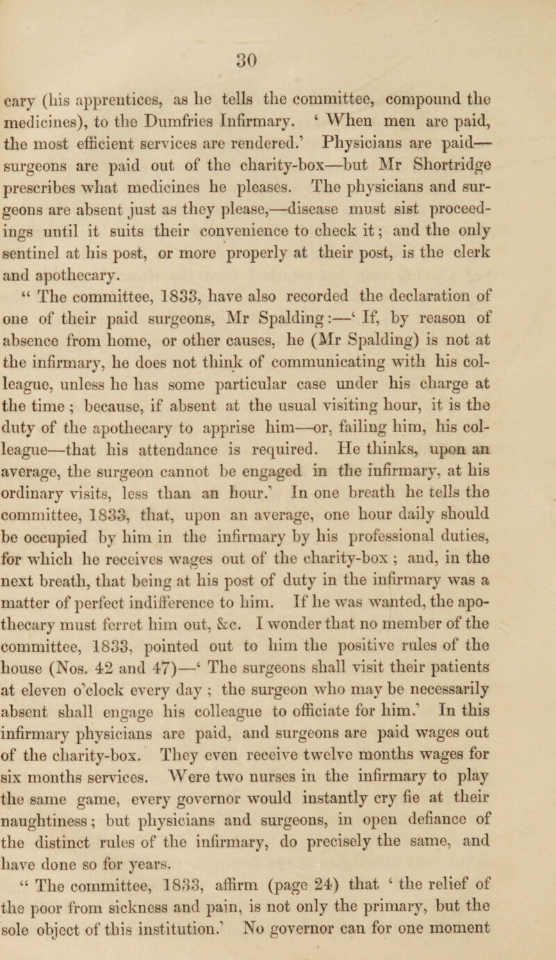 eary (his apprentices, as lie tells the committee, compound the medicines), to the Dumfries Infirmary. ‘ When men are paid, the most efficient services are rendered.1 Physicians are paid— surgeons are paid out of the charity-box—but Mr Shortridge prescribes what medicines he pleases. The physicians and sur¬ geons are absent just as they please,—disease must sist proceed¬ ings until it suits their convenience to check it; and the only sentinel at his post, or more properly at their post, is the clerk and apothecary. “ The committee, 1833, have also recorded the declaration of one of their paid surgeons, Mr Spalding:—4 If, by reason of absence from home, or other causes, he (Air Spalding) is not at the infirmary, he does not think of communicating with his col¬ league, unless he has some particular case under his charge at the time ; because, if absent at the usual visiting hour, it is the duty of the apothecary to apprise him—or, failing him, his col¬ league—that his attendance is required. He thinks, upon an average, the surgeon cannot be engaged in the infirmary, at his ordinary visits, less than an hour.1 In one breath he tells the committee, 1833, that, upon an average, one hour daily should be occupied by him in the infirmary by his professional duties, for which he receives wages out of the charity-box ; and, in the next breath, that being at his post of duty in the infirmary was a matter of perfect indifference to him. If he was wanted, the apo¬ thecary must ferret him out, &c. I wonder that no member of the committee, 1833, pointed out to him the positive rules of the house (Nos. 42 and 47)—4 The surgeons shall visit their patients at eleven o'clock every day ; the surgeon who may be necessarily absent shall engage his colleague to officiate for him.' In this infirmary physicians are paid, and surgeons are paid wages out of the cliarity-box. They even receive twelve months wages for six months services. Were two nurses in the infirmary to play the same game, every governor would instantly cry fie at their naughtiness; but physicians and surgeons, in open defiance of the distinct rules of the infirmary, do precisely the same, and have done so for years. “ The committee, 1833, affirm (page 24) that 4 the relief of the poor from sickness and pain, is not only the primary, but the sole object of this institution.1 No governor can for one moment