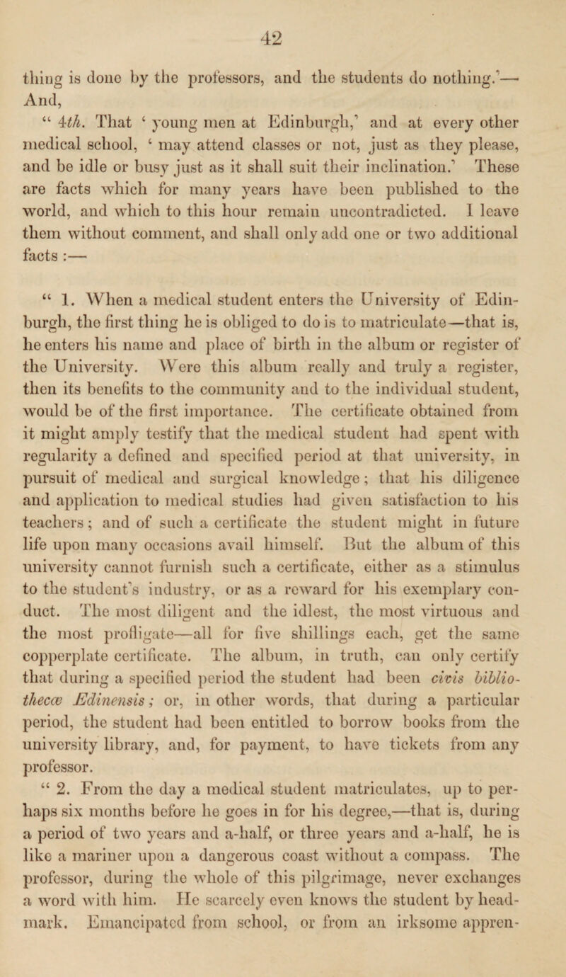 thing is done by the professors, and the students do nothing/— And, “ 4th. That ‘ young men at Edinburgh,* and at every other medical school, ‘ may attend classes or not, just as they please, and be idle or busy just as it shall suit their inclination/ These are facts which for many years have been published to the world, and which to this hour remain uncontradicted. 1 leave them without comment, and shall only add one or two additional facts :— “ 1. When a medical student enters the University of Edin¬ burgh, the first thing he is obliged to do is to matriculate—that is, lie enters his name and place of birth in the album or register of the University. Were this album really and truly a register, then its benefits to the community and to the individual student, would be of the first importance. The certificate obtained from it might amply testify that the medical student had spent with regularity a defined and specified period at that university, in pursuit of medical and surgical knowledge; that his diligence and application to medical studies had giveu satisfaction to his teachers; and of such a certificate the student might in future life upon many occasions avail himself. But the album of this university cannot furnish such a certificate, either as a stimulus to the student's industry, or as a reward for his exemplary con¬ duct. The most diligent and the idlest, the most virtuous and the most profligate—all for five shillings each, get the same copperplate certificate. The album, in truth, can only certify that during a specified period the student had been civis biblio¬ thecav Edinensis; or, in other words, that during a particular period, the student had been entitled to borrow books from the university library, and, for payment, to have tickets from any professor. “ 2. From the day a medical student matriculates, up to per¬ haps six months before he goes in for his degree,—that is, during a period of two years and a-half, or three years and a-lialf, he is like a mariner upon a dangerous coast without a compass. The professor, during the whole of this pilgrimage, never exchanges a word with him. He scarcely even knows the student by head- mark. Emancipated from school, or from an irksome appren-