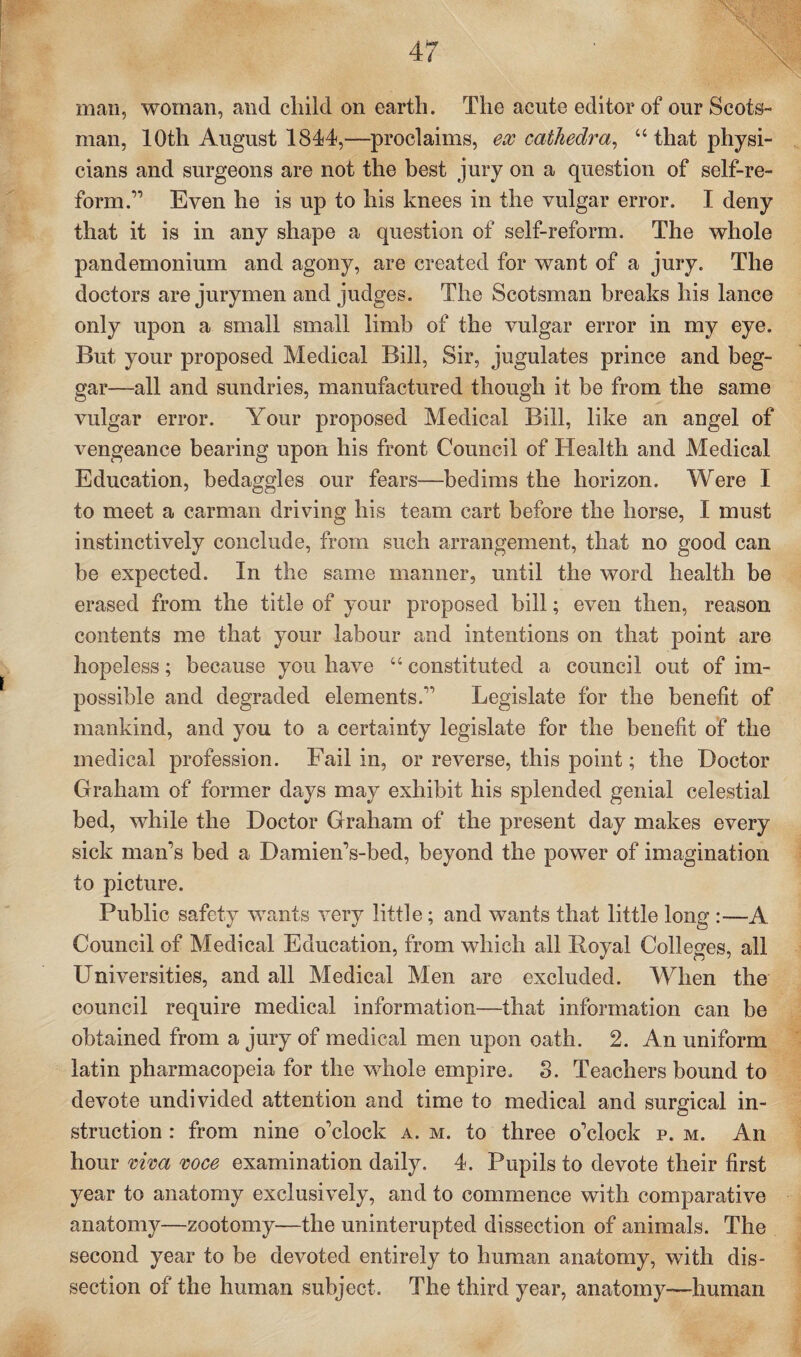 man, woman, and child on earth. The acute editor of our Scots¬ man, 10th August 1844,—proclaims, ex cathedra, “ that physi¬ cians and surgeons are not the best jury on a question of self-re¬ form.” Even he is up to his knees in the vulgar error. I deny that it is in any shape a question of self-reform. The whole pandemonium and agony, are created for want of a jury. The doctors are jurymen and judges. The Scotsman breaks his lance only upon a small small limb of the vulgar error in my eye. But your proposed Medical Bill, Sir, jugulates prince and beg¬ gar—all and sundries, manufactured though it be from the same vulgar error. Your proposed Medical Bill, like an angel of vengeance bearing upon his front Council of Health and Medical Education, bedaggles our fears—bedims the horizon. Were I to meet a carman driving his team cart before the horse, I must instinctively conclude, from such arrangement, that no good can be expected. In the same manner, until the word health be erased from the title of your proposed bill; even then, reason contents me that your labour and intentions on that point are hopeless; because you have “ constituted a council out of im¬ possible and degraded elements.” Legislate for the benefit of mankind, and you to a certainty legislate for the benefit of the medical profession. Fail in, or reverse, this point; the Doctor Graham of former days may exhibit his splended genial celestial bed, while the Doctor Graham of the present day makes every sick man’s bed a Damien’s-bed, beyond the power of imagination to picture. Public safety wants very little; and wants that little long :—A Council of Medical Education, from which all Royal Colleges, all Universities, and all Medical Men are excluded. When the council require medical information—that information can be obtained from a jury of medical men upon oath. 2. An uniform latin pharmacopeia for the whole empire. 8. Teachers bound to devote undivided attention and time to medical and surgical in¬ struction : from nine o’clock a. m. to three o’clock p. m. An hour viva voce examination daily. 4. Pupils to devote their first year to anatomy exclusively, and to commence with comparative anatomy—zootomy—the uninterupted dissection of animals. The second year to be devoted entirely to human anatomy, with dis¬ section of the human subject. The third year, anatomy—human