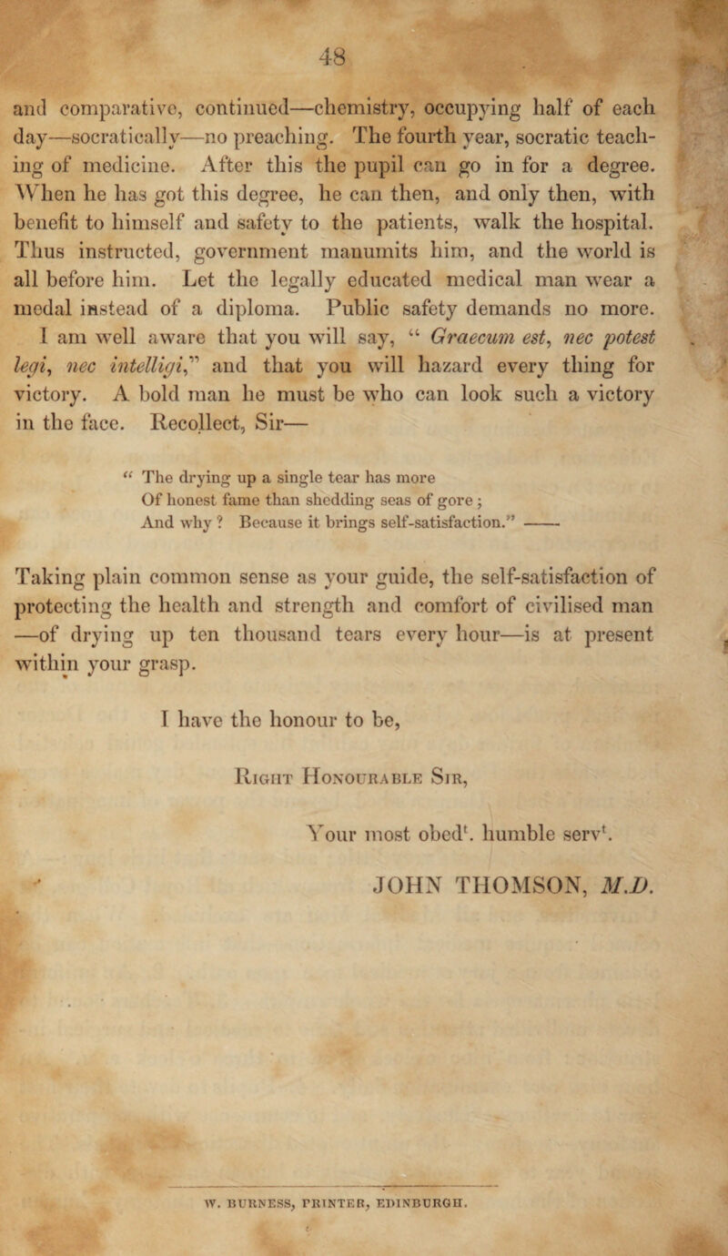 and comparative, continued—chemistry, occupying half of each day—socratically—no preaching. The fourth year, socratic teach¬ ing of medicine. After this the pupil can go in for a degree. When he has got this degree, he can then, and only then, with benefit to himself and safety to the patients, walk the hospital. Thus instructed, government manumits him, and the world is all before him. Let the legally educated medical man wear a medal instead of a diploma. Public safety demands no more. I am well aware that you will say, “ Graecum est, nec potest legi, nec intelligiand that you will hazard every thing for victory. A bold man he must be who can look such a victory in the face. Recollect, Sir— u The drying up a single tear has more Of honest fame than shedding seas of gore ; And why ? Because it brings self-satisfaction.” - Taking plain common sense as your guide, the self-satisfaction of protecting the health and strength and comfort of civilised man —of drying up ten thousand tears every hour—is at present within your grasp. I have the honour to be, Right Honourable Sir, Your most obedb humble servb * JOHN THOMSON, 31.1). W. BURNESS, PRINTER, EDINBURGH.