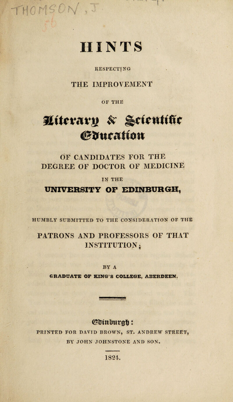 HINTS RESPECTING THE IMPROVEMENT OF THE gtUnvTvij & Scientific OF CANDIDATES FOR THE DEGREE OF DOCTOR OF MEDICINE IN THE UNIVERSITY OP EDINBURGH, HUMBLY SUBMITTED TO THE CONSIDERATION OF THE PATRONS AND PROFESSORS OF THAT INSTITUTION j BY A GRADUATE OF KING’S COLLEGE, ABERDEEN, PRINTED FOR DAVID BROWN, ST. ANDREW STREET, BY JOHN JOHNSTONE AND SON. 1824.