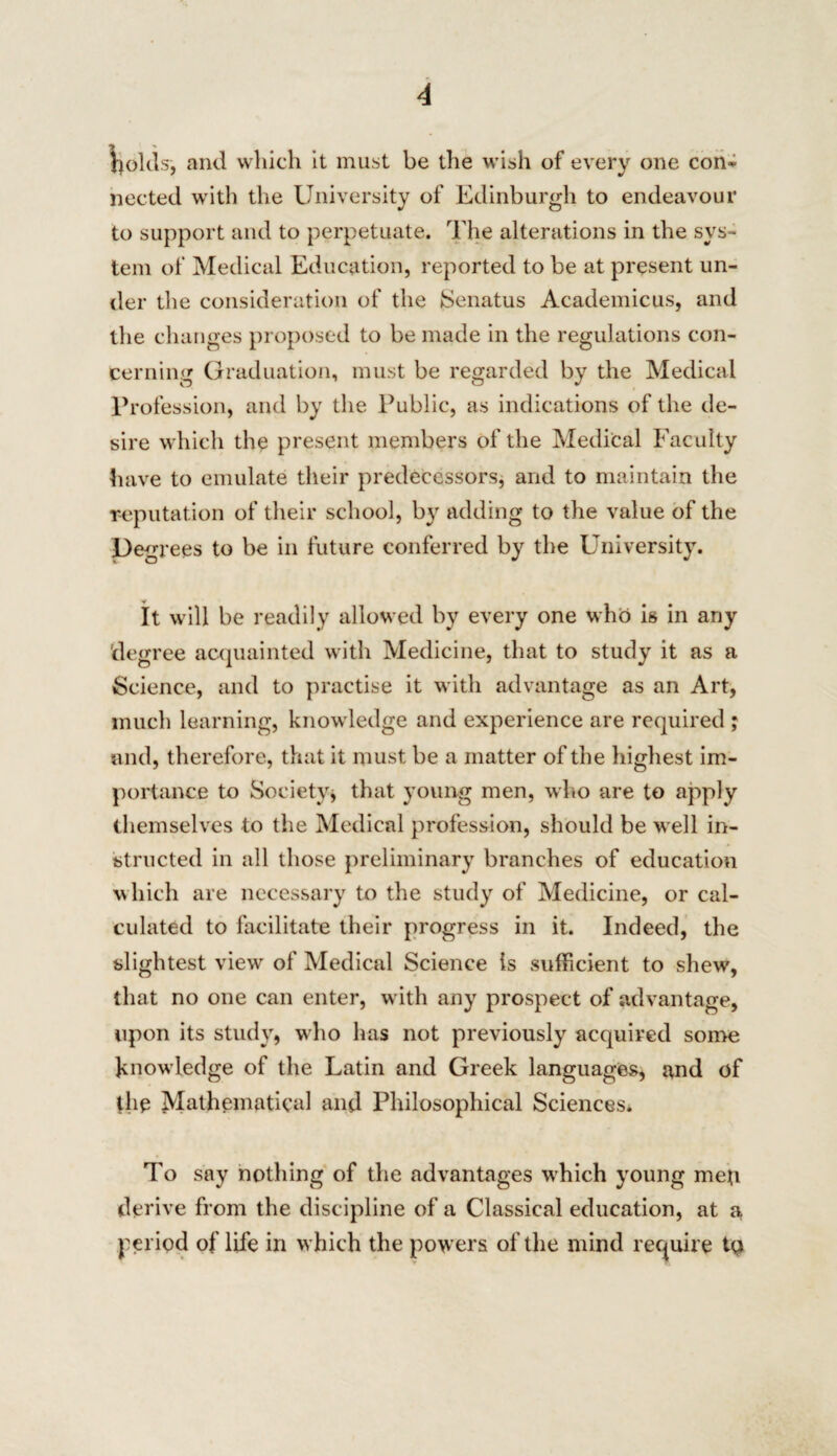 holds, and which it must be the wish of every one con^ nected with the University of Edinburgh to endeavour to support and to perpetuate. The alterations in the sys¬ tem of Medical Education, reported to be at present un¬ der the consideration of the Senatus Academicus, and the changes proposed to be made in the regulations con¬ cerning Graduation, must be regarded by the Medical Profession, and by the Public, as indications of the de¬ sire which the present members of the Medical Faculty have to emulate their predecessors, and to maintain the reputation of their school, by adding to the value of the Degrees to be in future conferred by the University. It will be readily allowed by every one who is in any degree acquainted with Medicine, that to study it as a Science, and to practise it with advantage as an Art, much learning, knowledge and experience are required ; and, therefore, that it must be a matter of the highest im¬ portance to Society, that young men, who are to apply themselves to the Medical profession, should be well in¬ structed in all those preliminary branches of education which are necessary to the study of Medicine, or cal¬ culated to facilitate their progress in it. Indeed, the slightest view of Medical Science is sufficient to shew, that no one can enter, with any prospect of advantage, upon its study, who has not previously acquired some knowledge of the Latin and Greek languages, and of the Mathematical and Philosophical Sciences. To say nothing of the advantages which young mep derive from the discipline of a Classical education, at a period of life in which the powers of the mind require to