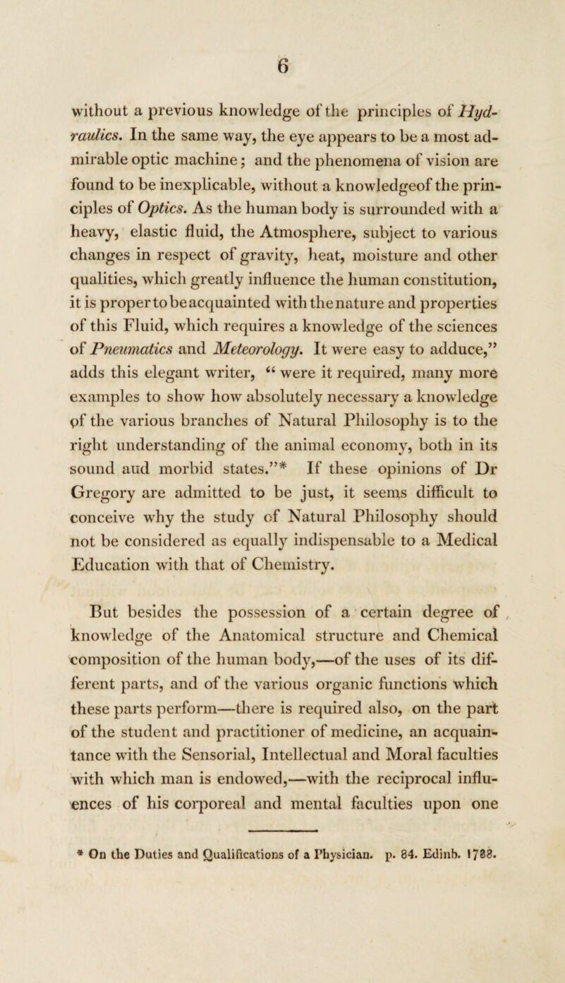 without a previous knowledge of the principles o£ Hyd¬ raulics. In the same way, the eye appears to be a most ad¬ mirable optic machine; and the phenomena of vision are found to be inexplicable, without a knowledgeof the prin¬ ciples of Optics. As the human body is surrounded with a heavy, elastic fluid, the Atmosphere, subject to various changes in respect of gravity, heat, moisture and other qualities, which greatly influence the human constitution, it is proper to be acquainted with the nature and properties of this Fluid, which requires a knowledge of the sciences of Pneumatics and Meteorology. It were easy to adduce,” adds this elegant writer, “ were it required, many more examples to show how absolutely necessary a knowledge of the various branches of Natural Philosophy is to the right understanding of the animal economy, both in its sound and morbid states.”* If these opinions of Dr Gregory are admitted to be just, it seems difficult to conceive why the study of Natural Philosophy should not be considered as equally indispensable to a Medical Education 'with that of Chemistry. But besides the possession of a certain degree of knowledge of the Anatomical structure and Chemical composition of the human body,—of the uses of its dif¬ ferent parts, and of the various organic functions which these parts perform—there is required also, on the part of the student and practitioner of medicine, an acquain¬ tance with the Sensorial, Intellectual and Moral faculties with which man is endowed,—with the reciprocal influ¬ ences of his corporeal and mental faculties upon one * On the Duties and Qualifications of a Physician, p. 84. Edinb. 1738.