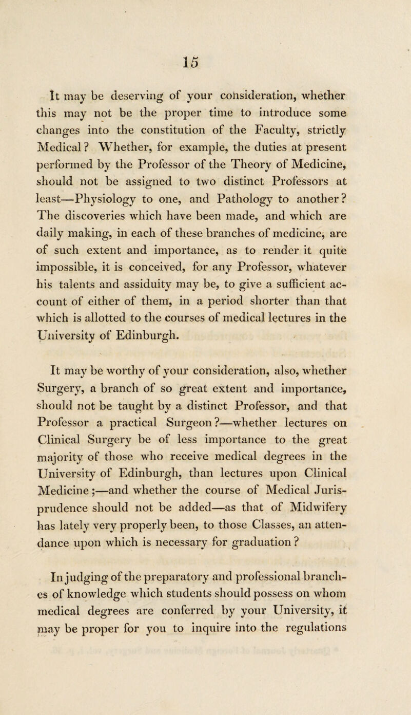 it may be deserving of your consideration, whether this may not be the proper time to introduce some changes into the constitution of the Faculty, strictly Medical ? Whether, for example, the duties at present performed by the Professor of the Theory of Medicine, should not be assigned to two distinct Professors at least—Physiology to one, and Pathology to another ? The discoveries which have been made, and which are daily making, in each of these branches of medicine, are of such extent and importance, as to render it quite impossible, it is conceived, for any Professor, whatever his talents and assiduity may be, to give a sufficient ac¬ count of either of them, in a period shorter than that which is allotted to the courses of medical lectures in the University of Edinburgh. It may be worthy of your consideration, also, whether Surgery, a branch of so great extent and importance, should not be taught by a distinct Professor, and that Professor a practical Surgeon?—whether lectures on Clinical Surgery be of less importance to the great majority of those who receive medical degrees in the University of Edinburgh, than lectures upon Clinical Medicine ;—and whether the course of Medical Juris¬ prudence should not be added—as that of Midwifery has lately very properly been, to those Classes, an atten¬ dance upon which is necessary for graduation ? In judging of the preparatory and professional branch¬ es of knowledge which students should possess on whom medical degrees are conferred by your University, it may be proper for you to inquire into the regulations