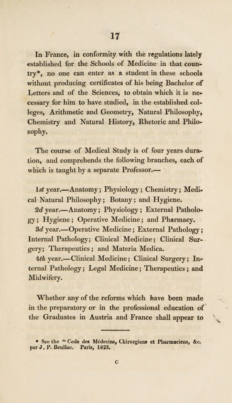 In France, in conformity with the regulations lately established for the Schools of Medicine in that coun¬ try*, no one can enter as a student in these schools without producing certificates of his being Bachelor of Letters and of the Sciences, to obtain which it is ne¬ cessary for him to have studied, in the established col¬ leges, Arithmetic and Geometry, Natural Philosophy, Chemistry and Natural History, Rhetoric and Philo¬ sophy, The course of Medical Study is of four years dura¬ tion, and comprehends the following branches, each of which is taught by a separate Professor.— 1*£ year.—Anatomy; Physiology; Chemistry; Medi¬ cal Natural Philosophy; Botany ; and Hygiene. 2d year.—Anatomy; Physiology ; External Patholo¬ gy ; Hygiene; Operative Medicine; and Pharmacy. 3d year.—Operative Medicine; External Pathology; Internal Pathology; Clinical Medicine; Clinical Sur¬ gery; Therapeutics ; and Materia Medica. 4th year.—Clinical Medicine; Clinical Surgery; In¬ ternal Pathology; Legal Medicine; Therapeutics ; and Midwifery. Whether any of the reforms which have been made in the preparatory or in the professional education of the Graduates in Austria and France shall appear to v * See the “ Code des Medecins, Chirurgiens et Pharmaciens, &c. par J. P. Beullac, Paris, 1823. C