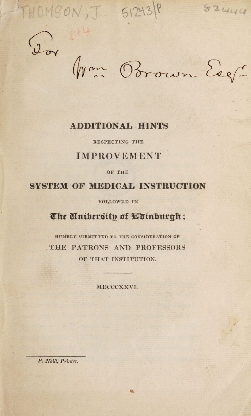 ADDITIONAL HINTS RESPECTING THE IMPROVEMENT OF THE SYSTEM OF MEDICAL INSTRUCTION FOLLOWED IN Ciw ©fittfimRtj) flf IStrtitBurflft; HUMBLY SUBMITTED TO THE CONSIDERATION OF THE PATRONS AND PROFESSORS OF THAT INSTITUTION, MDCCCXXVL P. Neill, Printer.