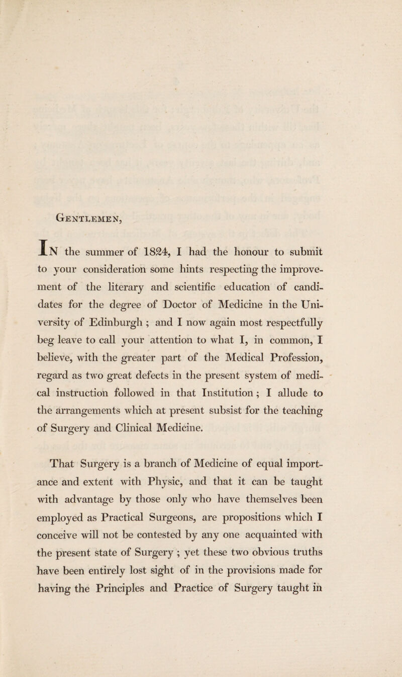 Gentlemen, In the summer of 1824, I had the honour to submit to your consideration some hints respecting the improve¬ ment of the literary and scientific education of candi¬ dates for the degree of Doctor of Medicine in the Uni¬ versity of Edinburgh ; and I now again most respectfully beg leave to call your attention to what I, in common, I believe, with the greater part of the Medical Profession, regard as two great defects in the present system of medi¬ cal instruction followed in that Institution; I allude to the arrangements which at present subsist for the teaching of Surgery and Clinical Medicine. That Surgery is a branch of Medicine of equal import¬ ance and extent with Physic, and that it can be taught with advantage by those only who have themselves been employed as Practical Surgeons, are propositions which I conceive will not be contested by any one acquainted with the present state of Surgery ; yet these two obvious truths have been entirely lost sight of in the provisions made for having the Principles and Practice of Surgery taught in