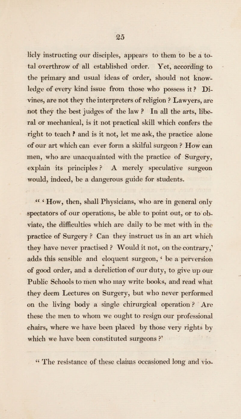 licly instructing our disciples, appears to them to be a to¬ tal overthrow of all established order. Yet, according to the primary and usual ideas of order, should not know¬ ledge of every kind issue from those who possess it ? Di¬ vines, are not they the interpreters of religion ? Lawyers, are not they the best judges of the law ? In all the arts, libe¬ ral or mechanical, is it not practical skill which confers the right to teach ? and is it not, let me ask, the practice alone of our art which can ever form a skilful surgeon ? How can men, who are unacquainted with the practice of Surgery, explain its principles ? A merely speculative surgeon would, indeed, be a dangerous guide for students. 44 4 How, then, shall Physicians, who are in general only spectators of our operations, be able to point out, or to ob¬ viate, the difficulties wdiich are daily to be met with in the practice of Surgery ? Can they instruct us in an art which they have never practised ? Would it not, on the contrary,’ adds this sensible and eloquent surgeon, 4 be a perversion * of good order, and a dereliction of our duty, to give up our Public Schools to men who may write books, and read what they deem Lectures on Surgery, but who never performed on the living body a single chirurgical operation ? Are these the men to whom we ought to resign our professional chairs, where we have been placed by those very rights by which wre have been constituted surgeons ?’ 44 The resistance of these claims occasioned long and vio-