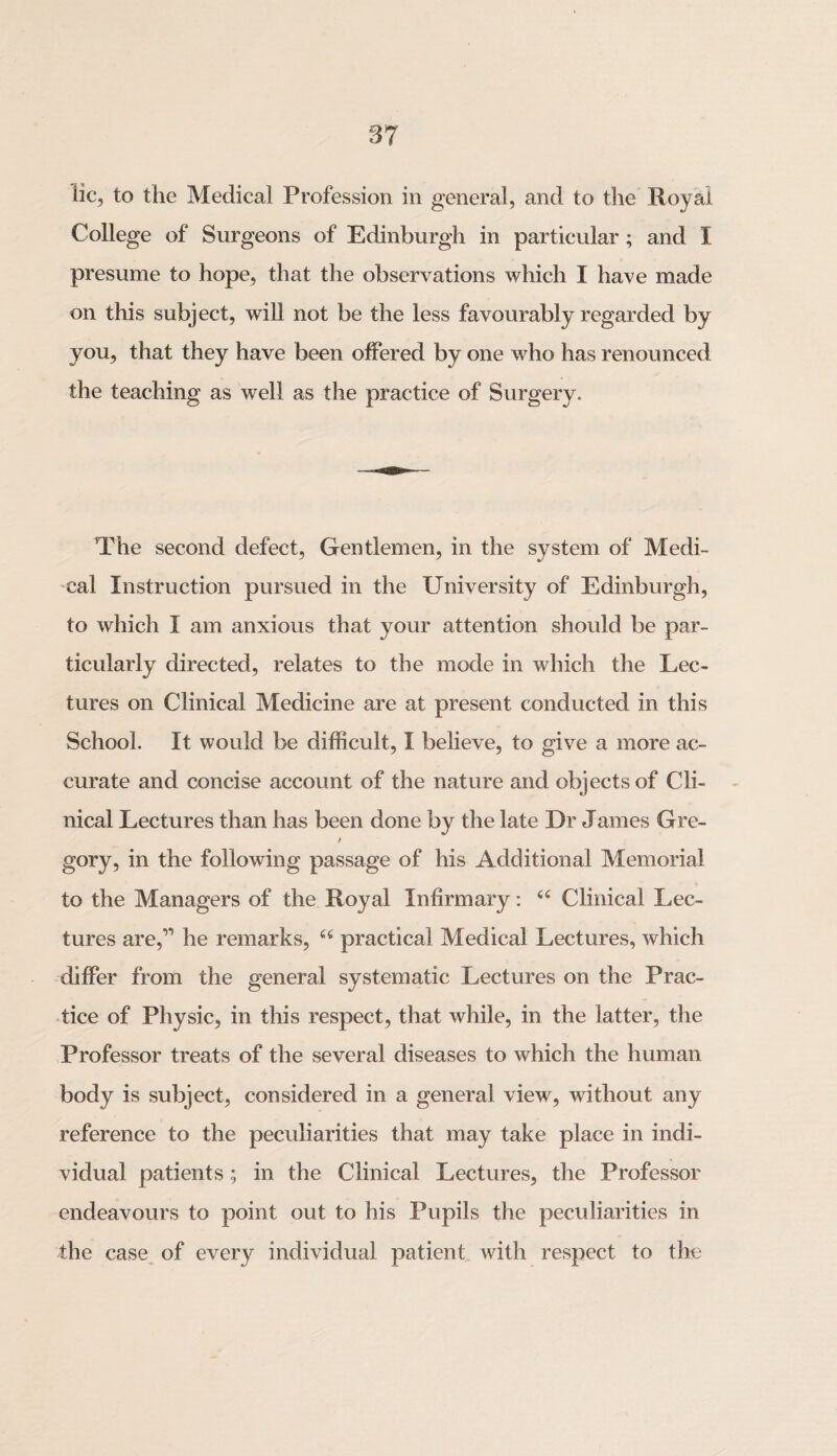 lie, to the Medical Profession in general, and to the Royal College of Surgeons of Edinburgh in particular ; and I presume to hope, that the observations which I have made on this subject, will not be the less favourably regarded by you, that they have been offered by one who has renounced the teaching as well as the practice of Surgery. The second defect, Gentlemen, in the system of Medi¬ cal Instruction pursued in the University of Edinburgh, to which I am anxious that your attention should be par¬ ticularly directed, relates to the mode in which the Lec¬ tures on Clinical Medicine are at present conducted in this School. It would be difficult, I believe, to give a more ac¬ curate and concise account of the nature and objects of Cli¬ nical Lectures than has been done by the late Dr James Gre- gory, in the following passage of his Additional Memorial to the Managers of the Royal Infirmary: “ Clinical Lec¬ tures are,” he remarks, “ practical Medical Lectures, which differ from the general systematic Lectures on the Prac¬ tice of Physic, in this respect, that while, in the latter, the Professor treats of the several diseases to which the human body is subject, considered in a general view, without any reference to the peculiarities that may take place in indi¬ vidual patients; in the Clinical Lectures, the Professor endeavours to point out to his Pupils the peculiarities in the case of every individual patient with respect to the