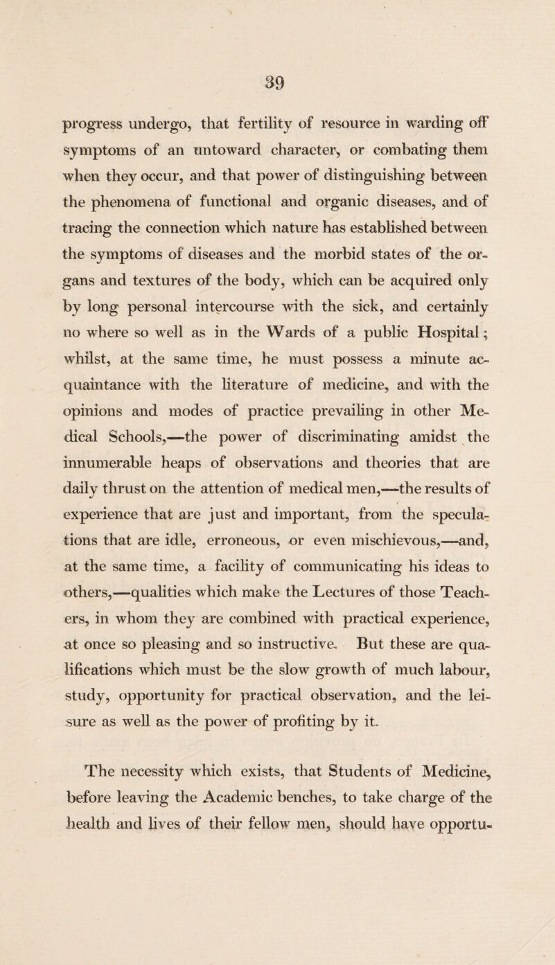 progress undergo, that fertility of resource in warding off symptoms of an untoward character, or combating them when they occur, and that power of distinguishing between the phenomena of functional and organic diseases, and of tracing the connection which nature has established between the symptoms of diseases and the morbid states of the or¬ gans and textures of the body, which can be acquired only by long personal intercourse with the sick, and certainly no where so well as in the W ards of a public Hospital; whilst, at the same time, he must possess a minute ac¬ quaintance with the literature of medicine, and with the opinions and modes of practice prevailing in other Me¬ dical Schools,—the power of discriminating amidst the innumerable heaps of observations and theories that are daily thrust on the attention of medical men,—the results of experience that are just and important, from the specula¬ tions that are idle, erroneous, or even mischievous,—and, at the same time, a facility of communicating his ideas to others,—qualities which make the Lectures of those Teach¬ ers, in whom they are combined with practical experience, at once so pleasing and so instructive. But these are qua¬ lifications which must be the slow growth of much labour, study, opportunity for practical observation, and the lei¬ sure as well as the power of profiting by it The necessity which exists, that Students of Medicine, before leaving the Academic benches, to take charge of the health and lives of their fellow men, should have opportu-