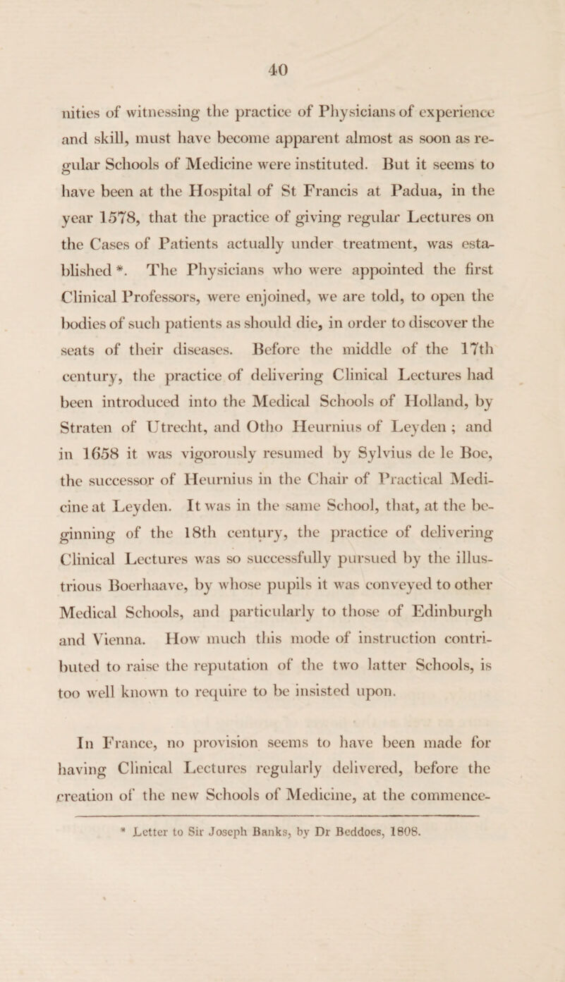 nities of witnessing the practice of Physicians of experience and skill, must have become apparent almost as soon as re¬ gular Schools of Medicine were instituted. But it seems to have been at the Hospital of St Francis at Padua, in the year 1578, that the practice of giving regular Lectures on the Cases of Patients actually under treatment, was esta¬ blished *. The Physicians who were appointed the first Clinical Professors, were enjoined, we are told, to open the bodies of such patients as should die, in order to discover the seats of their diseases. Before the middle of the 17th century, the practice of delivering Clinical Lectures had been introduced into the Medical Schools of Holland, by Straten of Utrecht, and Otho Heurnius of Leyden ; and in 1658 it was vigorously resumed by Sylvius de le Boe, the successor of Heurnius in the Chair of Practical Medi¬ cine at Leyden. It was in the same School, that, at the be¬ ginning of the 18th century, the practice of delivering Clinical Lectures was so successfully pursued by the illus¬ trious Boerhaave, by whose pupils it was conveyed to other Medical Schools, and particularly to those of Edinburgh and Vienna. How much this mode of instruction contri¬ buted to raise the reputation of the two latter Schools, is too well known to require to be insisted upon. In France, no provision seems to have been made for having Clinical Lectures regularly delivered, before the creation of the new Schools of Medicine, at the commence- * Letter to Sir Joseph Banks, by Dr Beddoes, 180S.