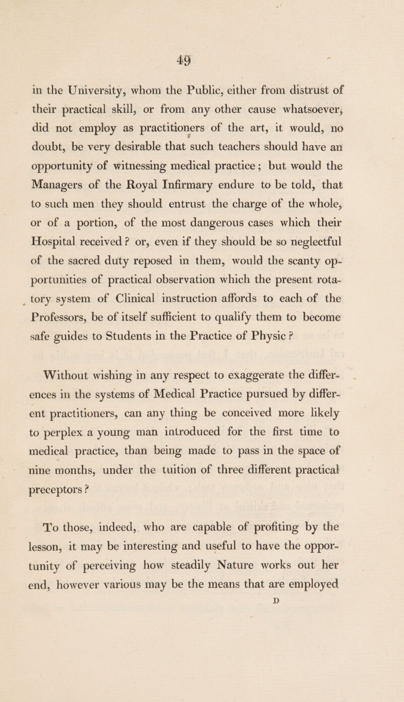 in the University, whom the Public, either from distrust of their practical skill, or from any other cause whatsoever* did not employ as practitioners of the art, it would, no k doubt, be very desirable that such teachers should have an opportunity of witnessing medical practice; but would the Managers of the Royal Infirmary endure to be told, that to such men they should entrust the charge of the whole, or of a portion, of the most dangerous cases which their Hospital received ? or, even if they should be so neglectful of the sacred duty reposed in them, would the scanty op¬ portunities of practical observation which the present rota¬ tory system of Clinical instruction affords to each of the Professors, be of itself sufficient to qualify them to become safe guides to Students in the Practice of Physic ? Without wishing in any respect to exaggerate the differ¬ ences in the systems of Medical Practice pursued by differ¬ ent practitioners, can any thing be conceived more likely to perplex a young man introduced for the first time to medical practice, than being made to pass in the space of nine months, under the tuition of three different practical preceptors ? To those, indeed, who are capable of profiting by the lesson, it may be interesting and useful to have the oppor¬ tunity of perceiving how steadily Nature works out her end, however various may be the means that are employed D