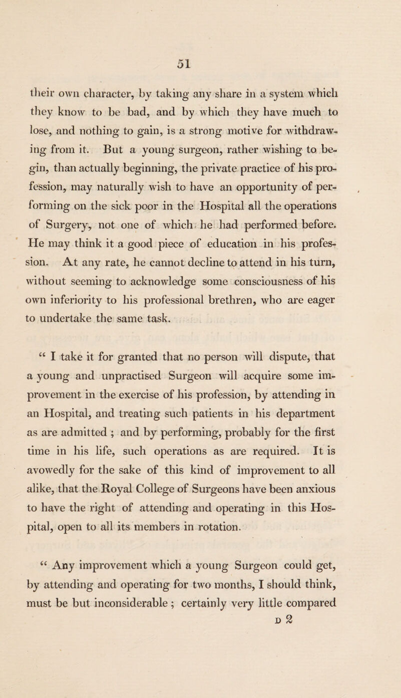 their own character, by taking any share in a system which they know to be bad, and by which they have much to lose, and nothing to gain, is a strong motive for withdraw¬ ing from it. But a young surgeon, rather wishing to be¬ gin, than actually beginning, the private practice of his pro¬ fession, may naturally wish to have an opportunity of per¬ forming on the sick poor in the Hospital all the operations of Surgery, not one of which he had performed before. He may think it a good piece of education in his profes¬ sion. At any rate, he cannot decline to attend in his turn, without seeming to acknowledge some consciousness of his own inferiority to his professional brethren, who are eager to undertake the same task. “ I take it for granted that no person will dispute, that a young and unpractised Surgeon will acquire some im¬ provement in the exercise of his profession, by attending in an Hospital, and treating such patients in his department as are admitted ; and by performing, probably for the first time in his life, such operations as are required. It is avowedly for the sake of this kind of improvement to all alike, that the Royal College of Surgeons have been anxious to have the right of attending and operating in this Hos¬ pital, open to all its members in rotation. “ Any improvement which a young Surgeon could get, by attending and operating for two months, I should think, must be but inconsiderable ; certainly very little compared d 2