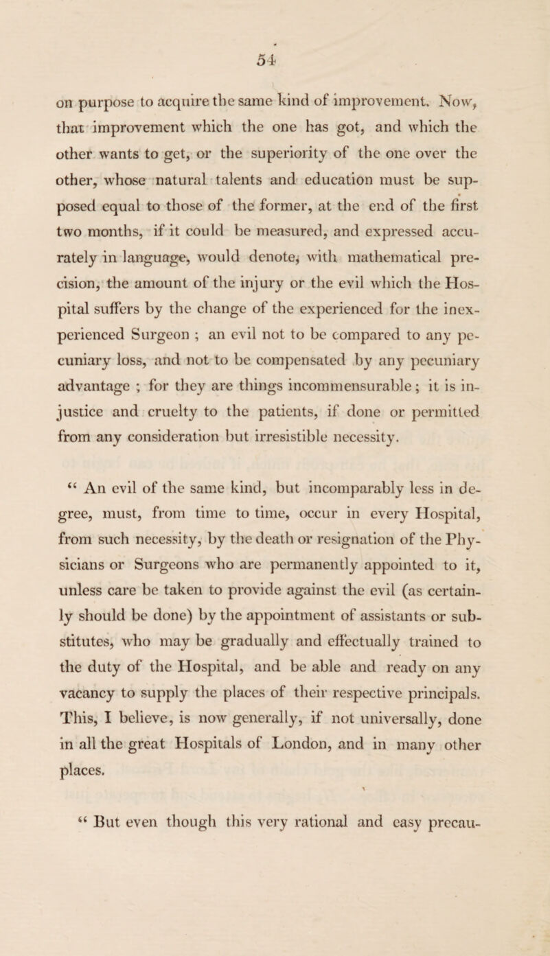 i on purpose to acquire the same kind of improvement. Now, that improvement which the one has got, and which the other wants to get, or the superiority of the one over the other, whose natural talents and education must be sup- V posed equal to those of the former, at the end of the first two months, if it could be measured, and expressed accu¬ rately in language, would denote, with mathematical pre¬ cision, the amount of the injury or the evil which the Hos¬ pital suffers by the change of the experienced for the inex¬ perienced Surgeon ; an evil not to be compared to any pe¬ cuniary loss, and not to be compensated by any pecuniary advantage ; for they are things incommensurable; it is in¬ justice and cruelty to the patients, if done or permitted from any consideration but irresistible necessity. “ An evil of the same kind, but incomparably less in de¬ gree, must, from time to time, occur in every Hospital, from such necessity, by the death or resignation of the Phy¬ sicians or Surgeons who are permanently appointed to it, unless care be taken to provide against the evil (as certain¬ ly should be done) by the appointment of assistants or sub¬ stitutes, who may be gradually and effectually trained to the duty of the Hospital, and be able and ready on any vacancy to supply the places of their respective principals. This, I believe, is now generally, if not universally, done in all the great Hospitals of London, and in many other places. “ But even though this very rational and easy precau-