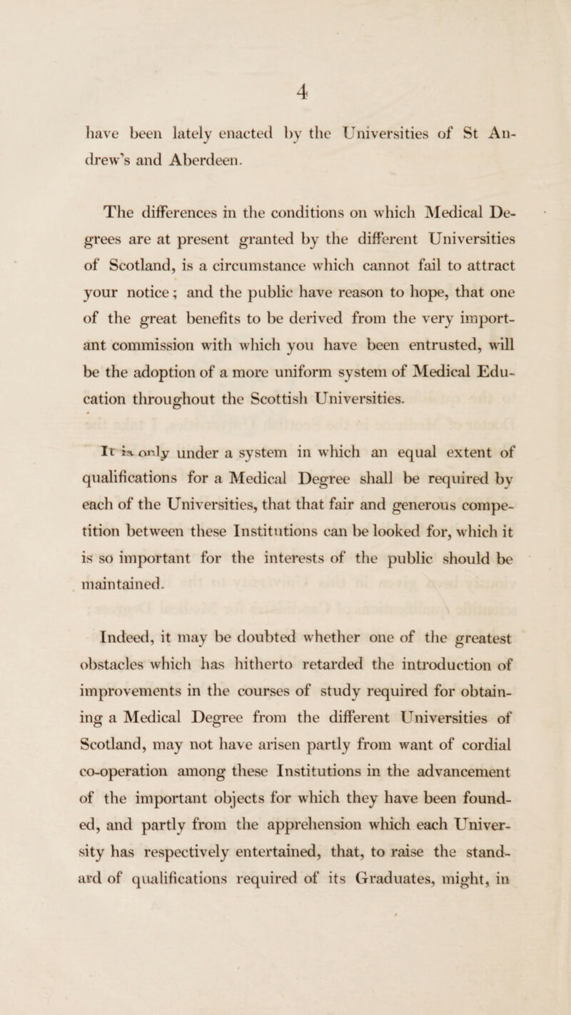 liave been lately enacted by the Universities of St An¬ drew’s and Aberdeen. The differences in the conditions on which Medical De¬ grees are at present granted by the different Universities of Scotland, is a circumstance which cannot fail to attract your notice; and the public have reason to hope, that one of the great benefits to be derived from the very import¬ ant commission with which you have been entrusted, will be the adoption of a more uniform system of Medical Edu¬ cation throughout the Scottish Universities. It is. only under a system in which an equal extent of qualifications for a Medical Degree shall be required by each of the Universities, that that fair and generous compe¬ tition between these Institutions can be looked for, w hich it is so important for the interests of the public should be ^ maintained. Indeed, it may be doubted whether one of the greatest obstacles which has hitherto retarded the introduction of improvements in the courses of study required for obtain¬ ing a Medical Degree from the different Universities of Scotland, may not have arisen partly from w^ant of cordial co-operation among these Institutions in the advancement of the important objects for which they have been found¬ ed, and partly from the apprehension which each Univer¬ sity has respectively entertained, that, to raise the stand¬ ard of qualifications required of its Graduates, might, in