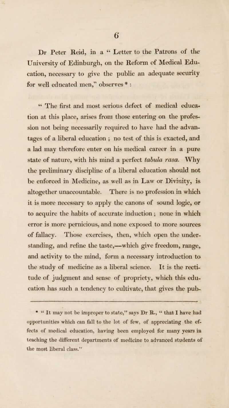 Dr Peter Reid, in a “ Letter to the Patrons of the University of Edinburgh, on the Reform of Medical Edu¬ cation, necessary to give the public an adequate security for well educated men,’’ observes * : “ The first and most serious defect of medical educa* tion at this place, arises from those entering on the profes¬ sion not being necessarily required to have had the advan¬ tages of a liberal education ; no test of this is exacted, and a lad may therefore enter on his medical career in a pure state of nature, with his mind a perfect tabula rasa. Why the preliminary discipline of a liberal education should not be enforced in Medicine, as well as in Law or Divinity, is altogether unaccountable. There is no profession in which it is more necessary to apply the canons of sound logic, or to acquire the habits of accurate induction; none in which error is more pernicious, and none exposed to more sources of fallacy. Those exercises, then, which open the under¬ standing, and refine the taste,—which give freedom, range,, and activity to the mind, form a necessary introduction to the study of medicine as a liberal science. It is the recti¬ tude of judgment and sense of propriety, which this edu¬ cation has such a tendency to cultivate, that gives the pub- • “ It may not be improper to state,’” says Dr R., “ that I have had opportunities which can fall to the lot of few, of appreciating the ef¬ fects of medical education, having been employed for many years in teaching the different departments of medicine to advanced students of the most liberal class.”