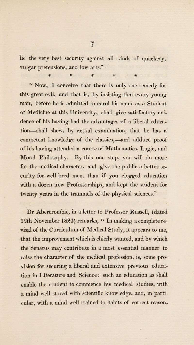 lie the very best security against all kinds of quackery, vulgar pretensions, and low arts.” * * ^ =111: ^ Now, I conceive that there is only one remedy for this great evil, and that is, by insisting that every young man, before he is admitted to enrol his name as a Student of Medicine at this University, shall give satisfactory evi¬ dence of his having had the advantages of a liberal educa¬ tion—shall shew, by actual examination, that he has a competent knowledge of the classics,—and adduce proof of his having attended a course of Mathematics, Logic, and Moral Philosophy. By this one step, you will do more for the medical character, and give the public a better se¬ curity for well bred men, than if you clogged education with a dozen new Professorships, and kept the student for twenty years in the trammels of the physical sciences.” Dr Abercrombie, in a letter to Professor Russell, (dated 12th November 1824) remarks, In making a complete re- visal of the Curriculum of Medical Study, it appears to me, that the improvement which is chiefly wanted, and by which the Senatus may contribute in a most essential manner to raise the character of the medical profession, is, some pro¬ vision for securing a liberal and extensive previous educa¬ tion in Literature and Science: such an education as shall enable the student to commence his medical studies, with a mind well stored with scientific knowledge, and, in parti¬ cular, with a mind well trained to habits of correct reason-