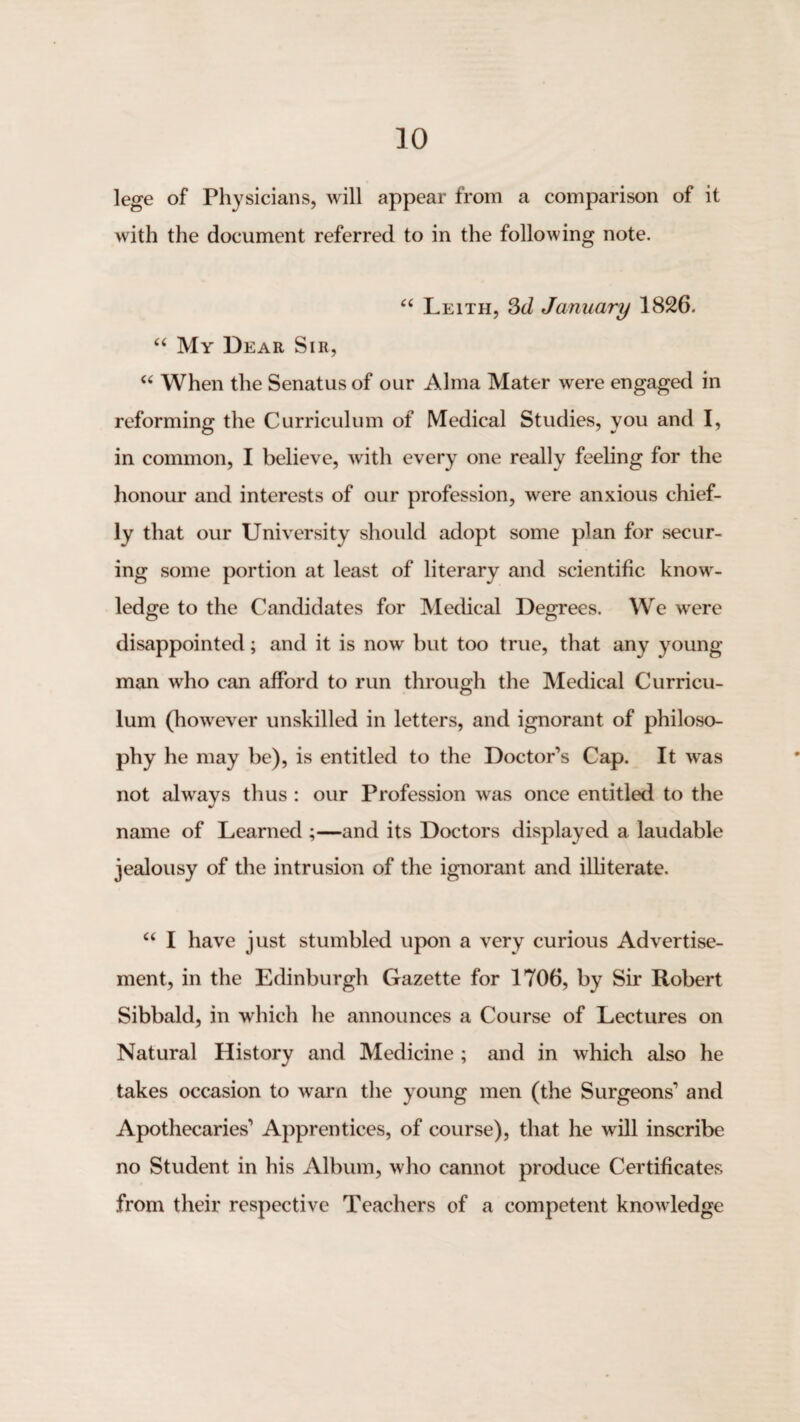 lege of Physicians, will appear from a comparison of it with the document referred to in the following note. ‘‘ Leith, Sd January 1826. “ My Dear Sir, When the Senatus of our Alma Mater were engaged in reforming the Curriculum of Medical Studies, you and I, in common, I believe, with every one really feehng for the honour and interests of our profession, were anxious chief¬ ly that our University should adopt some plan for secur¬ ing some portion at least of literary and scientific know¬ ledge to the Candidates for Medical Degrees. We were disappointed; and it is now but too true, that any young- man who can afford to run through the IVIedical Curricu¬ lum (however unskilled in letters, and ignorant of philoso¬ phy he may be), is entitled to the Doctor’s Cap. It -was not always thus : our Profession was once entitled to the name of Learned ;—and its Doctors displayed a laudable jealousy of the intrusion of the ignorant and illiterate. I have just stumbled upon a very curious Advertise¬ ment, in the Edinburgh Gazette for 1706, by Sir Robert Sibbald, in which he announces a Course of Lectures on Natural History and Medicine; and in which also he takes occasion to warn the young men (the Surgeons’ and Apothecaries’ Apprentices, of course), that he will inscribe no Student in his Album, who cannot produce Certificates from their respective Teachers of a competent knowledge