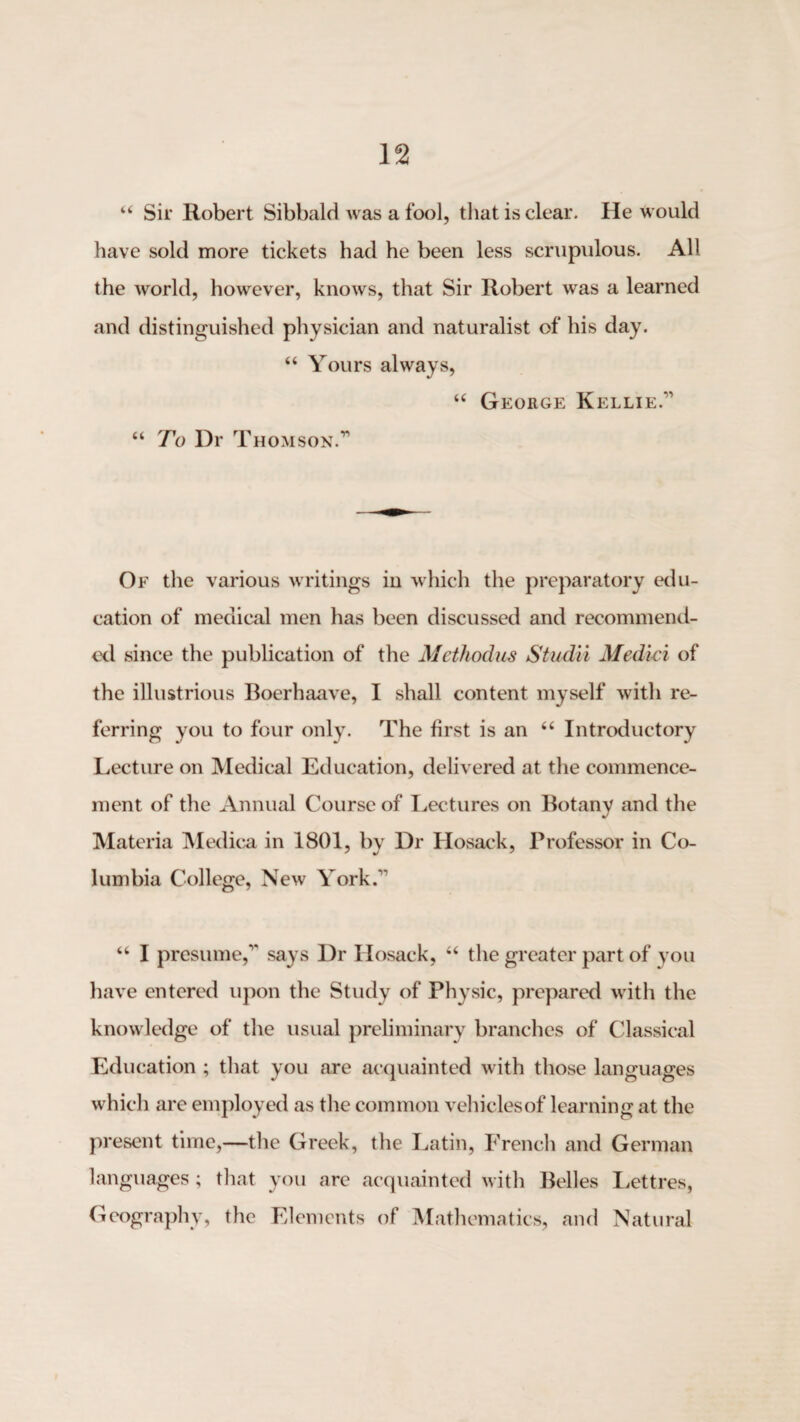 “ Sir Robert Sibbald was a fool, that is clear. He would have sold more tickets had he been less scrupulous. All the world, however, knows, that Sir Robert was a learned and distinguished physician and naturalist of his day. “ Yours always, “ George Kellie.” “ To Dr Thomson.” Of the various writings in which the preparatory edu¬ cation of medical men has been discussed and recommend¬ ed since the publication of the Methochis Studii Medki of the illustrious Boerhaave, I shall content myself with re¬ ferring you to four only. The first is an “ Introductory Lecture on Medical Education, delivered at the commence¬ ment of the Annual Course of I^ectures on Botany and the Materia IMedic^ in 1801, by Dr Hosack, Professor in Co¬ lumbia College, New York.” “ I presume,” says Dr Hosack, “ the greater part of you have entered upon the Study of Physic, prepared with the knowledge of the usual preliminary branches of Classical Education ; that you are acquainted with those languages which are employed as the common vehicles of learning at the present time,—the Greek, the Latin, French and German languages ; that you arc acquainted with Belles Lettres, Geography, the Elements of Mathematics, and Natural