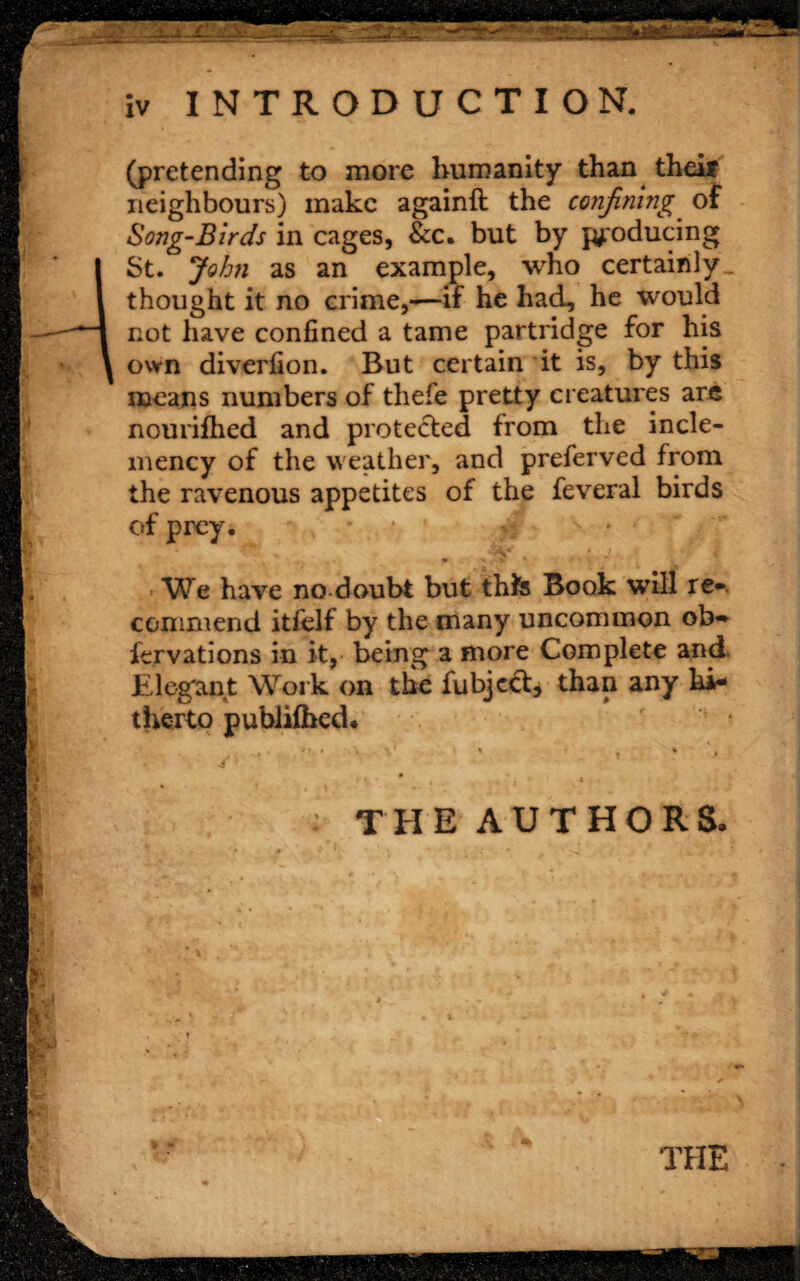 (pretending to more humanity than theif neighbours) make againft the confining of Song-Birds in cages, &c, but by producing St. John as an example, who certainly, thought it no crime,—if he had, he would not have confined a tame partridge for his own diverlion. But certain it is, by this means numbers of thefe pretty creatures arc nouriihed and protected from the incle¬ mency of the weather, and preferved from the ravenous appetites of the feveral birds of prey. We have no doubt but thte Book will re* commend itfelf by the many uncommon ob- fervations in it, being a more Complete and Elegant Work on the fubjcft* than any hi¬ therto publilhed. ,,  • V > . ’ the authors. •• > THE