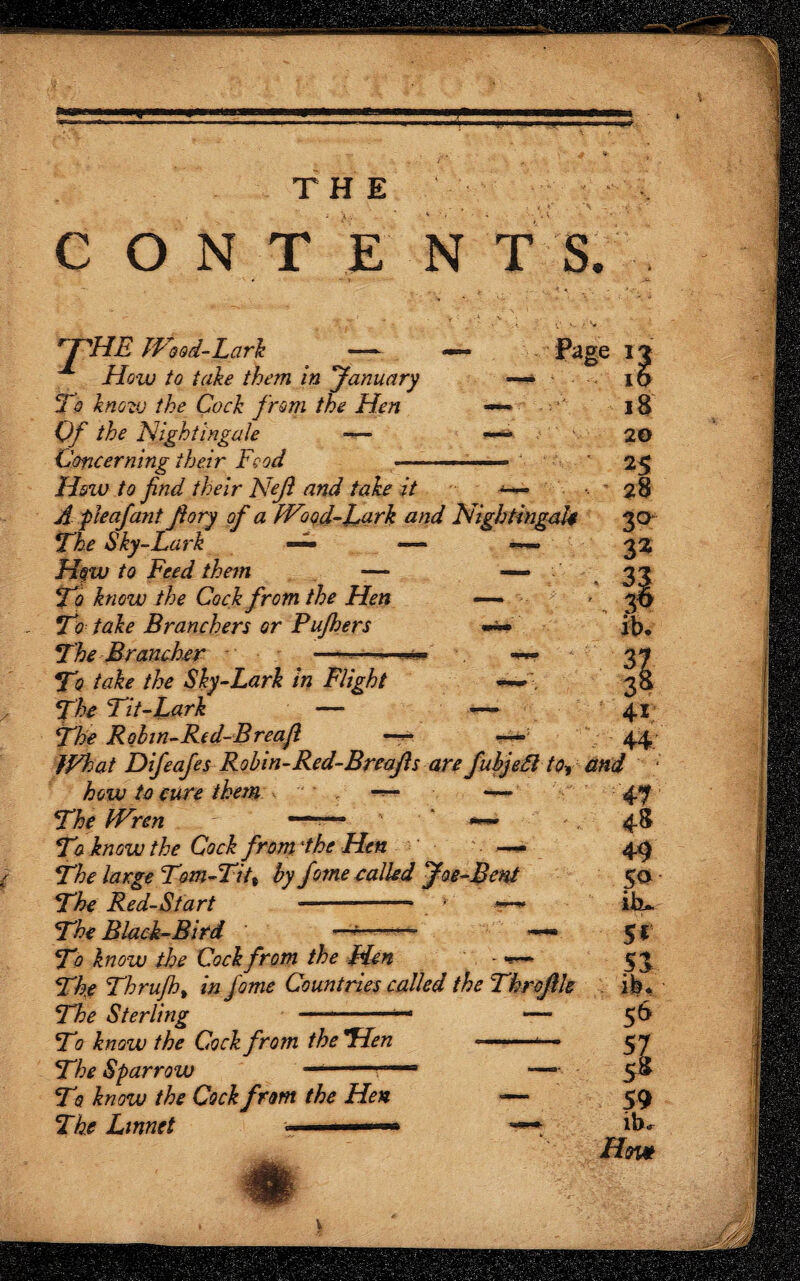 s* THE CONTE NTS. WHE Wood-Lark ' — How to take them in yanuary To know the Cock from the Hen Of the Nightingale ~— Concerning their Food — ; 3: — \ $ Hozo to find their Nejl and take it ■*-*— A:f leaf ant fiory of a Wood-Lark and Nightingale The Sky-Lark —— •— ~ Ho w to Feed them ■— To know the Cock from the Hen To take Branchers or Pujhers *-* The Brancher - -■ - ■< •• To take the Sky-Lark in Flight W-, The Tit-Lark — — The Robin-Re d-Breafi —: JVhat Difeafes Robin-Red-Breajls are fubjefl to-, how to cure them -*- ■ *— The Wren IJ 15 18 20 25 28 3°^ 3« and ib. 37 3& 41 44 T7 know the Cock from the Hen - - —- The large Tom-Tit% by fome called foe-Bent The Red-Start —- *' * The Black-Bird —^ T7 know the Cock from the Hen - — The Thrujhy in fome Countries called the Threflh The Sterling ——-— — To know the Cock from the Hen -- — The Sparrow T0. know the Cock from the Hen The Linnet ■■■-—* 48 49 50 iiu 5* 51 ib. 56 57 58 59 iW