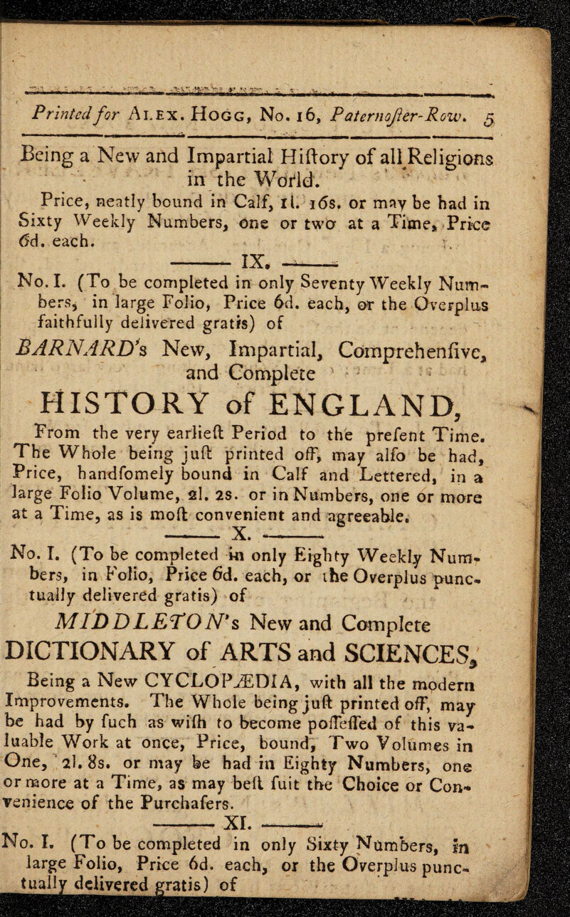 Being a New and Impartial Hiftory of all Religions in the Wodd. Price, neatly bound in Calf, it. 16s. or maybe had in Sixty Weekly Numbers, one or two at a Time, Price 6d, each. r - IX. —-* No. I. (To be completed in only Seventy Weekly Num¬ bers, in large Folio, Price 6d. each, or the Overplus faithfully delivered gratis) of BARNARD’s New, Impartial, Cdmprehenfive, and Complete HISTORY of ENGLAND, From the very earlieft Period to the prefent Time. The Whole being juft printed off, may alfo be had. Price, handfomely bound in Calf and Lettered, in a large Folio Volume, si. 2s. or in Numbers, one or more at a Time, as is moft convenient and agreeable. - X. - No. I. (To be completed in only Eighty Weekly Num¬ bers, in Folio, Price 6d. each, or the Overplus punc¬ tually delivered gratis) of MIDDLETON’s New and Complete DICTIONARY of ARTS and SCIENCES, Being a New CYCLOPAEDIA, with all the mpdern Improvements. The Whole being juft printed off, may be had by fuch as wifh to become pofteffed of this va¬ luable Work at once, Price, bound. Two Volumes in One, 2l.8s. or may be had in Eighty Numbers, one or more at a Time, as may belt fuit the Choice or Con¬ venience of the Purchafers. -XI. ——- No. I. (To be completed in only Sixty Numbers, In large Folio, Price 6d. each, or the Overplus punc¬ tually delivered gratis) of