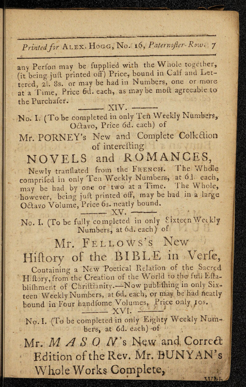 any Perfon may be fupphed with the Wnole togethei, (it being juft printed oft) Price, bound in Cali and Let¬ tered, £l. 8s. or may be had in Numbers, one or more at a Time, Price 6x1. each, as maybe moft agreeable to the Purchafer. -- XIV. --- No. I.' (To be completed in only Ten Weekly Numbers* Octavo, Price 6d. each) of Mr. PORNEY’s New and Complete Colktftion of interefting NOVELS and ROMANCES, Newly tranflated from the French. The Whcfle comprifed in only Ten Weekly Numbers, at 6 1 each, may be had by one or two at a Time. i ht, v\ hole, however, being juft printed off, may be had in a large O(Stavo Volume, Price 63. neatly hound. -_ XV.-- No. I. (To be fully completed in only Sixteen Weekly Numbers, at 6d. each) of Mr. Fellows’s New Hiftory of the BIBLE in Verfc, Containing a New Poetical Relation of the Sacred HHlory, from the Creation of the World to the fuii Efta- bl iff merit of Chriftianity.—Now publifhing in only Six¬ teen Weekly Numbers, at 6d. each, or may be had neatly- bound in Four handfome Volumes, Price only ;os. -XVI. --■* No. I. (To be completed in only Eighty Weekly Num¬ bers, at 6d. each) of Mr. M A S 0 /V”s New and Correct Edition of the Rev. Mr. BUNYAN’s Whole Works Complete,