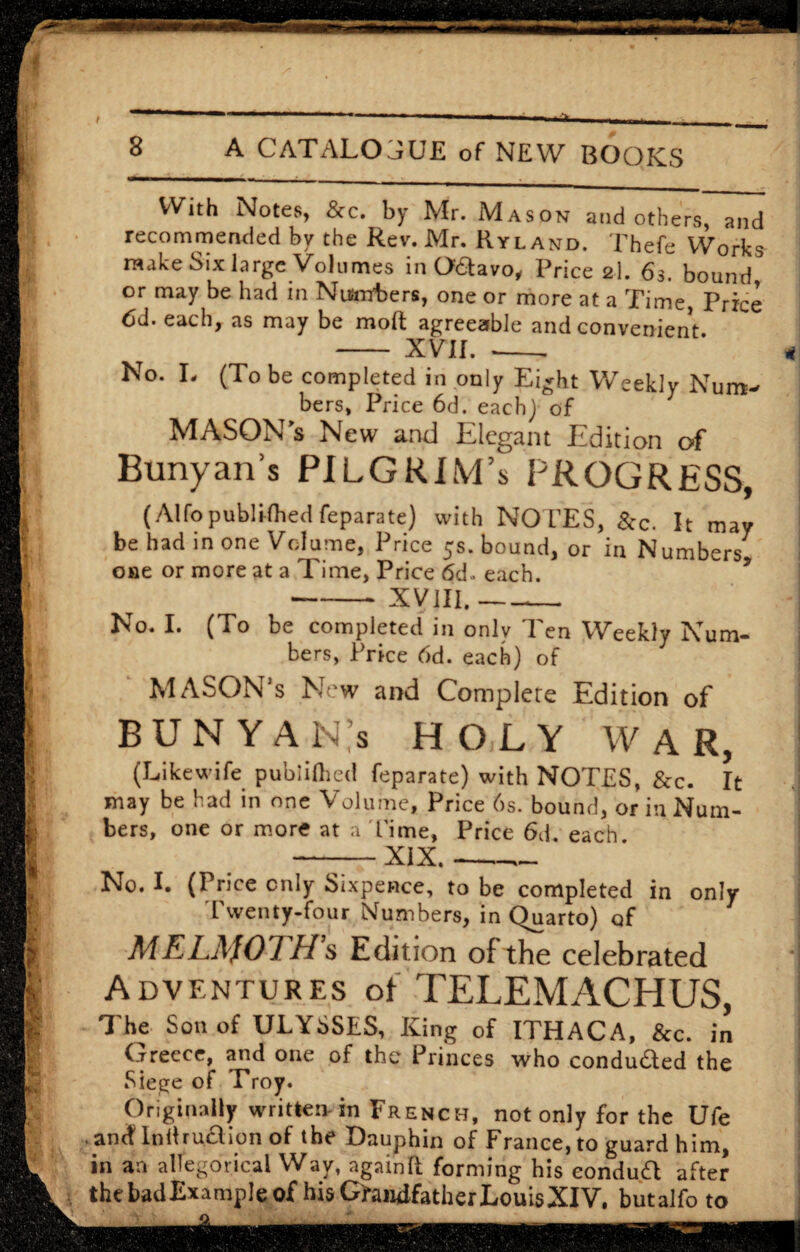With Notes, &c. by Mr. Mason and others, and recommended by the Rev. Mr. Ryl and. Thefe Works make Six large Volumes in Oaavo, Price 2l. 63. bound or may be had in Numbers, one or more at a Time, Price 6d. each, as may be molt agreeable and convenient - XVII. --- No. L (To be completed in only Eight Weekly Num¬ bers, Price 6d. each) of MASON s New and Elegant Edition of Bunyan s PILGRIM’s PROGRESS, (Alfopublished feparate) with NOTES, &c. It may be had in one Volume, Price 5s. bound, or in Numbers one or more at a Time, Price 6d- each. -XVIII.-- No. I. (To be completed in only 'Pen Weekly Num¬ bers, Price 6d. each) of MASON’s New and Complete Edition of B U N Y A N’s HOLY WAR, (Likewife publilhcd feparate) with NOTES, &c. It may be had in one Volume, Price 6s. bound, or in Num¬ bers, one or more at a Time, Price 6d. each --XIX.- No. I. (Price only Sixpence, to be completed in only Twenty-four Numbers, in Quarto) of MELAfOTH’s Edition of the celebrated Adventures of TELEMACHUS, The Son of ULYSSES, King of ITHACA, &c. in Greece, and one of the Princes who conduded the Siege of Troy. Originally written- in French, not only for the Ufe ancf lndru£lion of the Dauphin of France, to guard him, in an allegorical Way, againft forming his eondua after thebadExample of his Grandfather Louis XIV, butalfo to