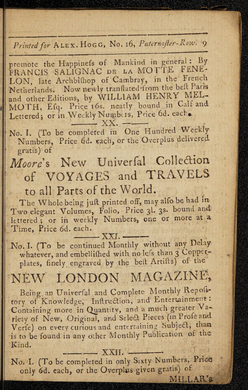 promote the Happinefs of Mankind in general . By FRANCIS SALiGNAC de la MQTTE F£N^- LQN, late Archbifhop of Cambray, in the French Netherlands. Now newly Iran dated-from the beft Parts and other Editions, by WILLIAM HENRY IVmL- MOTH, Efq. Price 16s. neatly bound in Cali and Lettered, or in Weekly Numbers, Pnce 6d. each* --- XX. —-- , No. I. (To be completed in One Hundred Weekly Numbers, Price 6d. each, or the Overplus delivered gratis) of Moores New Univerfal Collection of VOYAGES and TRAVELS to all Parts of the World. The Whole being juft printed off, may alfo be bad iti Two elegant Volumes, Folio, Price 3d. 3s. bound and lettered ; or in weekly Numbers, one or more at a. Time, Price 6d. each. --XXL-> No. I. (To be continued Monthly without any Delay whatever, and embellifhed with no Ids than 3 Copper¬ plates, finely engraved by the heft Artifts) of the NEW LONDON MAGAZINE, Being, an Univerfal and Complete Monthly Repon- tor/ of Knowledge, Inftrudtion, and Entertainment . Containing more in Quantity, and a much greater a~- riety of New, Original, and Seledf Pieces (in Protean Verfe) on every curious and entertaining Subjedl, than is to be found in any other Monthly Publication, of the Kind. —__ xxir.-- No. I. (To be completed in only Sixty Numbers, Price only 6d. each, or the Overplus given gratis) of “ iMILLARD