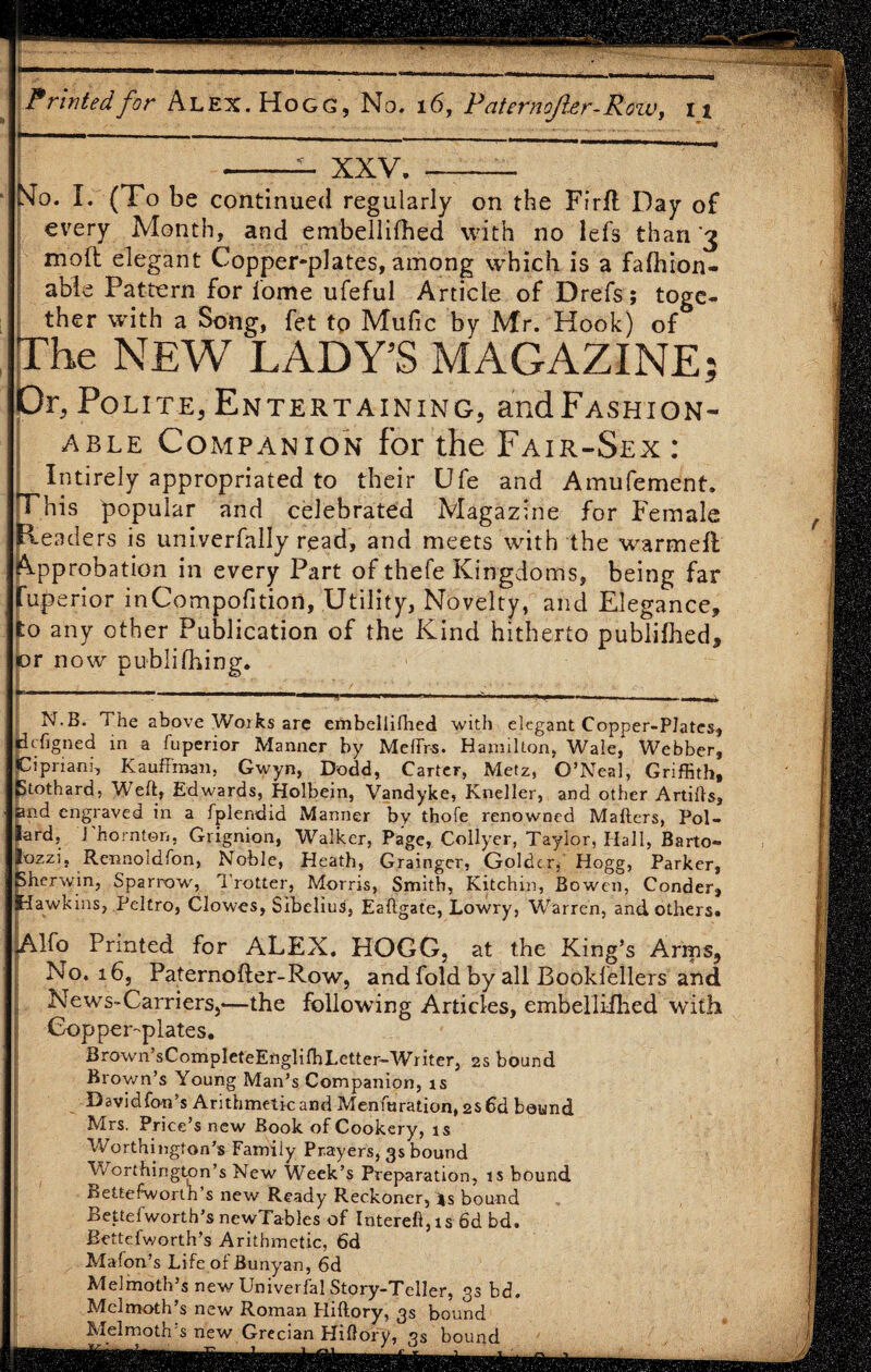 XXV. Mo. I. (To be continued regularly on the Firfl Day of every Month, and embellifhed with no lefs than '3 moft elegant Copper-plates, among which is a fafhion- able Pattern for lome ufeful Article of Drefs; toge¬ ther with a Song, fet to Mufic by Mr. Hook) of The NEW LADY’S MAGAZINE; Or, Polite, Entertaining, andFASHiON- able Companion for the Fair-Sex: Intirely appropriated to their Ufe and Amufement. his popular and celebrated Magazine for Female B-e aders is univerfally read, and meets with the warmeft Approbation in every Part of thefe Kingdoms, being far fuperior inCompofition, Utility, Novelty, and Elegance, to any other Publication of the Kind hitherto publifhed, or now publifhing. N.B. The above Works are embellifhed with elegant Copper-Plates, tfigned in a fuperior Manner by Meffr-s. Hamilton, Wale,' Webber, ipriaru, Kauffman, Gwyn, Dodd, Carter, Metz, O’Neal, Griffith, tothard, Weft, Edwards, Holbein, Vandyke, Kneller, and other Artifis, and engraved in a fplendid Manner by thofe renowned Mafters, Pol¬ lard, 1 horn ton, Grignion, Walker, Page, Collyer, Taylor, Hall, Barto- ozzi, Rennoldfon, Noble, Heath, Grainger, Goldcr, Hogg, Parker, herwin, Sparrow, Trotter, Morris, Smith, Kitchin, Bowen, Conder, Tawkins, Peltro, Clowes, Sibeliud, Eaftgate, Lowry, Warren, and others. Alfo Printed for ALEX, HOGG, at the King’s Arms, No. 16, Paternofter-Row, and fold by all Bookfellers and News-Carriers,-—the following Articles, embellifhed with Cop per-p late s. Brown’sCompIeteEngliffiLetter-Wnter, 2s bound Brown’s Young Man’s Companion, is Davidfon’s Arithmetic and Menfuration, 2s 6d bound Mrs. Price’s new Book of Cookery, is Worthington’s Family Prayers, 3s bound Worthington’s New Week’s Preparation, is bound Beltefworth’s new Ready Reckoner, js bound Bette!worth’s newTables of Intereft,is fid bd. fiettefworth’s Arithmetic, fid Mafon’s Life of Bunyan, 6d Melmoth’s new Univerfal Story-Teller, 33 bd. Mclmoth’s new Roman Fliflory, 3s bound Melmoth s new Grecian Hiflory, 3s bound