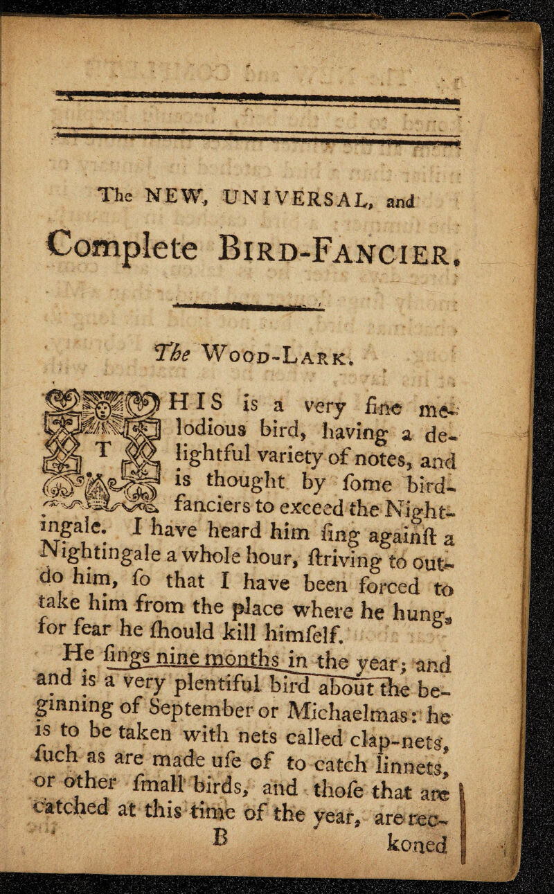 The NEW, UNIVERSAL, and Complete Bird-Fancier. Nightingale a whole hour, ftriving^to out¬ do him, fo that I have been forced to take him from the place where he liunsr, for fear he Ihould kill himfelf. nine monthsjn the year; and and is a very plentiful bird~aBoutthe be¬ ginning of September or Michaelmas: he is to be taken with nets called clap-nets tuch as are made ufe of to catch linnets’ catched at this time of the B or other fmall birds, and thole i