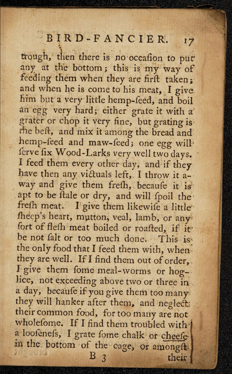 \ * . trough, then there is no occafion to pur any at the bottom; this is my way of feeding them when they are firft taken; and when he is come to his meat, I give him but a very little hemp-feed, and boil an egg very hard; either grate it with a grater or chop it very fine, but grating is die heft, and mix it among the bread and hemp-feed and maw-feed; one egg will* ferve fix Wood-Larks very well two days. I feed them every other day, and if they have then any victuals left, I throw it a- way and give them frefh, becaufe it is apt to be ftale or dry, and will fpoil the1 frefh meat. I give them likewife a little fheep’s heart, mutton, veal, lamb, or any fort or flefh meat boiled or roafted, if it' be not fait or too much done. This is* the only food that I feed them with, when they are well. If I find them out of order,, I give them fome meal-worms or hog- lice, not exceeding above two or three in a day, becaufe if you give them too many they will hanker after them, and negle£b their common food, for too many are not wholefome. If I find them troubled with4 a looienefs, I grate fome chalk or cheefe4 in. the: bottom of the cage, or aixiongitj B 3 their !