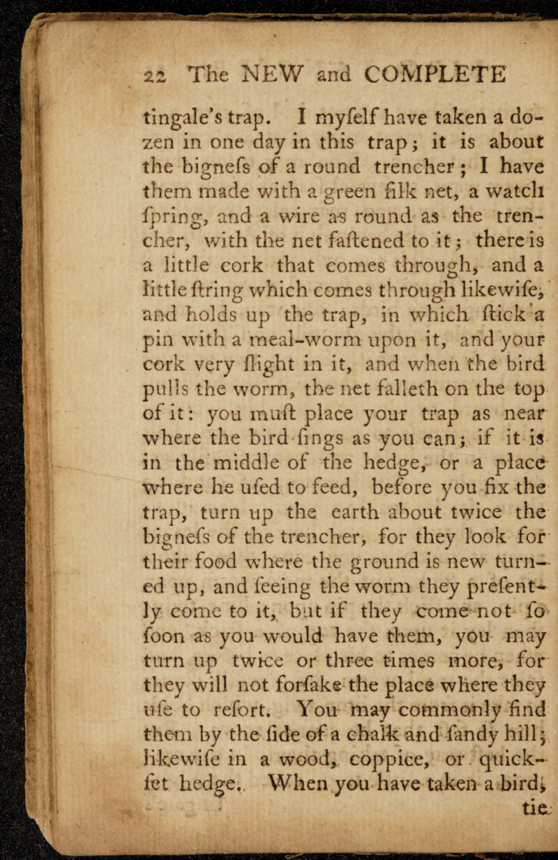 tingale’s trap. I myfelf have taken a do¬ zen in one day in this trap; it is about the bignefs of a round trencher; I have them made with a green filk net, a watch fpring, and a wire as round as the tren¬ cher, with the net faftened to it; there is a little cork that comes through, and a little firing which comes through likewife, and holds up the trap, in which flick a pin with a rneal-worm upon it, and your cork very flight in it, and when the bird pulls the worm, the net falleth on the top of it: you muft place your trap as near where the bird fings as you can; if it is in the middle of the hedge, or a place where he ufed to feed, before you fix the trap, turn up the earth about twice the bignefs of the trencher, for they look for their food where the ground is new turn¬ ed up, and feeing the worm they prefent- ]y come to it, but if they come'not fo foon as you would have them, you may turn up twice or three times more, for they will not forfake the place where they ufe to refort. You may commonly find them by the fide of a chalk and fandy hill; likewife in a wood, coppice, or. quick¬ ie t hedge.. When you have taken a bird;