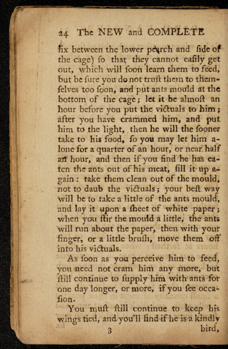 24 The NEW and COMPLETE fix between the lower pc^rch and fide of the cage) fo that they cannot eafily get out, which will foon learn them to feed* but be fure you do not truft them to them* felves too foon, and put ants mould at the bottom of the cage; let it be almoft an hour before you put the victuals to him; after you have crammed him, and put him to the light, then he will the fooner take to his food, fo you may let him a- lone for a quarter of an hour, or near half ait hour, and then if you find he has ea¬ ten the ants out of his meat, fill it up a- gain : take them clean out of the mould, not to daub the viftuals; your bed way will be to take a little of the ants mould, and lay it upon a iheet of white paper; when you ftir the mould a little, the ants will run about the paper, then with your finger, or a little brufli, move them off into his victuals. As foon as you perceive him to feed, you need not cram him any more, but ftill continue to fupply him with ants for one day longer, or more, if you fee occa- fion. You muft ftill continue to keep his wings tied, and you’ll find if he is a kindly 3 bird.